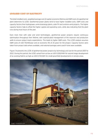 173
GEOTHERMAL
LEVELISED COST OF ELECTRICITY
The total installed costs, weighted average cost of capital, economic lifetime and OM costs of a geothermal
plant determine its LCOE. Geothermal power plants tend to have higher installed costs, OM costs and
capacity factors than hydropower, some bioenergy plants, solar PV and onshore wind projects. The higher
capacity factors help to offset the higher capital and operating costs, while also indicating that the plant
runs during most hours of the year.
Even more than with solar and wind technologies, geothermal power projects require continuous
optimisation throughout their lifetime, with sophisticated management of the reservoir and production
wells to ensure output meets expectations. This leads to higher OM costs. This LCOE analysis assumes
OM costs of USD 115/kW/year and an economic life of 25 years for the project. Capacity factors were
taken from project data where available, and national averages were used if none were available.
Figure 7.4 presents the LCOE of geothermal power projects by technology and size for the period 2007 to
2022. During this period, the LCOE varied from as low as USD 0.026/kWh for second stage development
of an existing field to as high as USD 0.174/kWh for small greenfield developments in remote areas.
Cardaf © Shutterstock.com
 