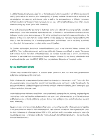 179
BIOENERGY
In addition to cost, the physical properties of the feedstocks matter because they will differ in ash content,
density, particle size and moisture, with heterogeneity in quality. These factors also have an impact on the
transportation, pre-treatment and storage costs, as well as the appropriateness of different conversion
technologies. Some of these are relatively robust and can cope with varied feedstocks, while others require
more uniformity (e.g. some gasification processes).
A key cost consideration for bioenergy is that most forms have relatively low energy density. Collection
and transport costs often therefore dominate the costs of feedstocks derived from forest residues and
dedicated energy crops. A consequence of this is that logistical costs start to increase significantly as the
distance to the power plant from the feedstocks that need to be sourced increases. In practical terms, this
tends to limit the economic size of bioenergy power plants, as the lowest cost of electricity is achieved
once feedstock delivery reaches a certain radius around the plant.
For biomass technologies, the typical share of the feedstock cost in the total LCOE ranges between 20%
and 50%. Prices for biomass sourced and consumed locally, however, are difficult to obtain. This means
that whatever market indicators for feedstock costs are available must be used as proxies. Alternatively,
estimates of feedstock costs from techno-economic analyses that may not necessarily be representative
or up to date can be used (see IRENA [2015] for a more detailed discussion of feedstock costs).
TOTAL INSTALLED COSTS
Different regions have differing costs in biomass power generation, with both a technology component
and a local cost component in total cost.
Projects in emerging economies tend to have lower investment costs than projects in OECD countries. This
is because emerging economies often benefit from lower labour and commodity costs. This allows for the
deployment of lower cost technologies with reduced emission control investments, albeit with higher local
pollutant emissions, in some cases.
The main categories in the total investment costs of a biomass power plant are: planning, engineering and
construction costs; fuel handling and preparation machinery; and other equipment (e.g. the prime mover
and fuel conversion system). Additional costs are derived from grid connection and infrastructure (e.g. civil
works and roads).
Equipment costs tend to dominate, but specific projects can have high costs for infrastructure and logistics,
or for grid connection when located in remote areas. CHP biomass installations have higher capital costs.
Yet, their higher overall efficiency (around 80% to 85%) and their ability to produce heat and/or steam for
industrial processes – or for space and water heating through district heating networks – can significantly
improve their economics.
 