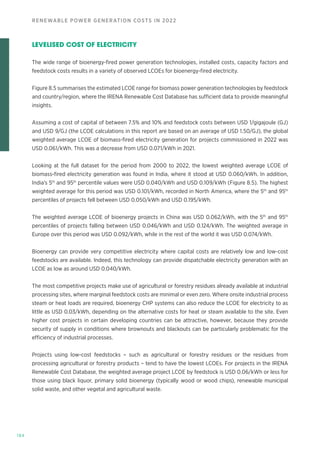 184
RENEWABLE POWER GENERATION COSTS IN 2022
LEVELISED COST OF ELECTRICITY
The wide range of bioenergy-fired power generation technologies, installed costs, capacity factors and
feedstock costs results in a variety of observed LCOEs for bioenergy-fired electricity.
Figure 8.5 summarises the estimated LCOE range for biomass power generation technologies by feedstock
and country/region, where the IRENA Renewable Cost Database has sufficient data to provide meaningful
insights.
Assuming a cost of capital of between 7.5% and 10% and feedstock costs between USD 1/gigajoule (GJ)
and USD 9/GJ (the LCOE calculations in this report are based on an average of USD 1.50/GJ), the global
weighted average LCOE of biomass-fired electricity generation for projects commissioned in 2022 was
USD 0.061/kWh. This was a decrease from USD 0.071/kWh in 2021.
Looking at the full dataset for the period from 2000 to 2022, the lowest weighted average LCOE of
biomass-fired electricity generation was found in India, where it stood at USD 0.060/kWh. In addition,
India’s 5th
and 95th
percentile values were USD 0.040/kWh and USD 0.109/kWh (Figure 8.5). The highest
weighted average for this period was USD 0.101/kWh, recorded in North America, where the 5th
and 95th
percentiles of projects fell between USD 0.050/kWh and USD 0.195/kWh.
The weighted average LCOE of bioenergy projects in China was USD 0.062/kWh, with the 5th
and 95th
percentiles of projects falling between USD 0.046/kWh and USD 0.124/kWh. The weighted average in
Europe over this period was USD 0.092/kWh, while in the rest of the world it was USD 0.074/kWh.
Bioenergy can provide very competitive electricity where capital costs are relatively low and low-cost
feedstocks are available. Indeed, this technology can provide dispatchable electricity generation with an
LCOE as low as around USD 0.040/kWh.
The most competitive projects make use of agricultural or forestry residues already available at industrial
processing sites, where marginal feedstock costs are minimal or even zero. Where onsite industrial process
steam or heat loads are required, bioenergy CHP systems can also reduce the LCOE for electricity to as
little as USD 0.03/kWh, depending on the alternative costs for heat or steam available to the site. Even
higher cost projects in certain developing countries can be attractive, however, because they provide
security of supply in conditions where brownouts and blackouts can be particularly problematic for the
efficiency of industrial processes.
Projects using low-cost feedstocks – such as agricultural or forestry residues or the residues from
processing agricultural or forestry products – tend to have the lowest LCOEs. For projects in the IRENA
Renewable Cost Database, the weighted average project LCOE by feedstock is USD 0.06/kWh or less for
those using black liquor, primary solid bioenergy (typically wood or wood chips), renewable municipal
solid waste, and other vegetal and agricultural waste.
 