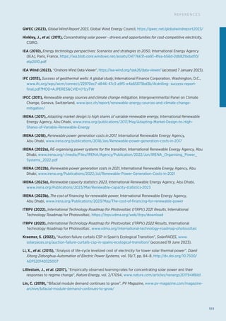 189
REFERENCES
GWEC (2023), Global Wind Report 2023, Global Wind Energy Council, https://gwec.net/globalwindreport2023/
Hinkley, J., et al. (2011), Concentrating solar power - drivers and opportunities for cost-competitive electricity,
CSIRO.
IEA (2010), Energy technology perspectives: Scenarios and strategies to 2050, International Energy Agency
(IEA), Paris, France, https://iea.blob.core.windows.net/assets/04776631-ea93-4fea-b56d-2db821bdad10/
etp2010.pdf
IEA Wind (2023), “Onshore Wind Data Viewer”, https://iea-wind.org/task26/data-viewer/ (accessed 7 January 2023).
IFC (2013), Success of geothermal wells: A global study, International Finance Corporation, Washington, D.C.,
www.ifc.org/wps/wcm/connect/22970ec7-d846-47c3-a9f5-e4a65873bd3b/ifcdrilling- success-report-
final.pdf?MOD=AJPERESCVID=jYlcyTW
IPCC (2011), Renewable energy sources and climate change mitigation, Intergovernmental Panel on Climate
Change, Geneva, Switzerland, www.ipcc.ch/report/renewable-energy-sources-and-climate-change-
mitigation/
IRENA (2017), Adapting market design to high shares of variable renewable energy, International Renewable
Energy Agency, Abu Dhabi, www.irena.org/publications/2017/May/Adapting-Market-Design-to-High-
Shares-of-Variable-Renewable-Energy
IRENA (2018), Renewable power generation costs in 2017, International Renewable Energy Agency,
Abu Dhabi, www.irena.org/publications/2018/Jan/Renewable-power-generation-costs-in-2017
IRENA (2022a), RE-organising power systems for the transition, International Renewable Energy Agency, Abu
Dhabi, www.irena.org/-/media/Files/IRENA/Agency/Publication/2022/Jun/IRENA_Organising_Power_
Systems_2022.pdf
IRENA (2022b), Renewable power generation costs in 2021, International Renewable Energy Agency, Abu
Dhabi, www.irena.org/Publications/2022/Jul/Renewable-Power-Generation-Costs-in-2021
IRENA (2023a), Renewable capacity statistics 2023, International Renewable Energy Agency, Abu Dhabi,
www.irena.org/Publications/2023/Mar/Renewable-capacity-statistics-2023
IRENA (2023b), The cost of financing for renewable power, International Renewable Energy Agency,
Abu Dhabi, www.irena.org/Publications/2023/May/The-cost-of-financing-for-renewable-power
ITRPV (2022), International Technology Roadmap for Photovoltaic (ITRPV) 2021 Results, International
Technology Roadmap for Photovoltaic, https://itrpv.vdma.org/web/itrpv/download
ITRPV (2023), International Technology Roadmap for Photovoltaic (ITRPV) 2022 Results, International
Technology Roadmap for Photovoltaic, www.vdma.org/international-technology-roadmap-photovoltaic
Kraemer, S. (2022), “Auction failure curtails CSP in Spain’s Ecological Transition”, SolarPACES, www.
solarpaces.org/auction-failure-curtails-csp-in-spains-ecological-transition/ (accessed 19 June 2023).
Li, X., et al. (2015), “Analysis of life-cycle levelized cost of electricity for tower solar thermal power”, Dianli
Xitong Zidonghua-Automation of Electric Power Systems, vol. 39/7, pp. 84–8, http://dx.doi.org/10.7500/
AEPS20140325007
Lilliestam, J., et al. (2017), “Empirically observed learning rates for concentrating solar power and their
responses to regime change”, Nature Energy, vol. 2/17094, www.nature.com/articles/nenergy201794#Bib1
Lin, C. (2019), “Bifacial module demand continues to grow”, PV Magazine, www.pv-magazine.com/magazine-
archive/bifacial-module-demand-continues-to-grow/
 