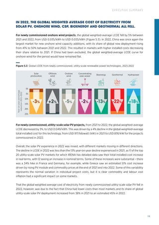 19
EXECUTIVE SUMMARY
IN 2022, THE GLOBAL WEIGHTED AVERAGE COST OF ELECTRICITY FROM
SOLAR PV, ONSHORE WIND, CSP, BIOENERGY AND GEOTHERMAL ALL FELL.
For newly commissioned onshore wind projects, the global weighted‑average LCOE fell by 5% between
2021 and 2022, from USD 0.035/kWh to USD 0.033/kWh (Figure S.3). In 2022, China was once again the
largest market for new onshore wind capacity additions, with its share of global new deployment rising
from 41% to 50% between 2021 and 2022. This resulted in markets with higher installed costs decreasing
their share relative to 2021. If China had been excluded, the global weighted‑average LCOE curve for
onshore wind for the period would have remained flat.
For newly commissioned, utility‑scale solar PV projects, from 2021 to 2022, the global weighted‑average
LCOE decreased by 3%, to USD 0.049/kWh. This was driven by a 4% decline in the global weighted‑average
total installed cost for this technology, from USD 917/kilowatt (kW) in 2021 to USD 876/kW for the projects
commissioned in 2022.
Overall, the solar PV experience in 2022 was mixed, with different markets moving in different directions.
The decline in LCOE in 2022 was less than the 13% year-on-year decline experienced in 2021, as 11 of the top
20 utility-scale solar PV markets for which IRENA has detailed data saw their total installed cost increase
in real terms, with 12 seeing an increase in nominal terms. Some of these increases were substantial – there
was a 34% hike in France and Germany, for example, while Greece saw an estimated 51% cost increase
driven by rising PV module and commodity prices at the end of 2021 and into 2022. Some of this variability
represents the normal variation in individual project costs, but it is clear commodity and labour cost
inflation had a significant impact on some markets.
That the global weighted average cost of electricity from newly commissioned utility-scale solar PV fell in
2022, however, was due to the fact that China had lower costs than most markets and its share of global
utility-scale solar PV deployment increased from 38% in 2021 to an estimated 45% in 2022.
Year-on-year
percentage
reduction
2021-2022
25%
20%
10%
15%
5%
0%
Solar
photovoltaic
Concentrating
solar power
Onshore
wind
Offshore
wind
-3% +2% -5% -2% -13% -22% +18%
Bioenergy Hydropower
Geothermal
Figure S.3 Global LCOE from newly commissioned, utility-scale renewable power technologies, 2021-2022
 
