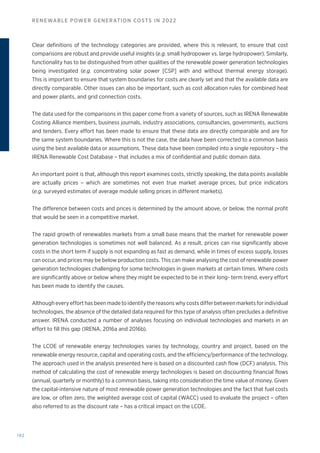 192
RENEWABLE POWER GENERATION COSTS IN 2022
Clear definitions of the technology categories are provided, where this is relevant, to ensure that cost
comparisons are robust and provide useful insights (e.g. small hydropower vs. large hydropower). Similarly,
functionality has to be distinguished from other qualities of the renewable power generation technologies
being investigated (e.g. concentrating solar power [CSP] with and without thermal energy storage).
This is important to ensure that system boundaries for costs are clearly set and that the available data are
directly comparable. Other issues can also be important, such as cost allocation rules for combined heat
and power plants, and grid connection costs.
The data used for the comparisons in this paper come from a variety of sources, such as IRENA Renewable
Costing Alliance members, business journals, industry associations, consultancies, governments, auctions
and tenders. Every effort has been made to ensure that these data are directly comparable and are for
the same system boundaries. Where this is not the case, the data have been corrected to a common basis
using the best available data or assumptions. These data have been compiled into a single repository – the
IRENA Renewable Cost Database – that includes a mix of confidential and public domain data.
An important point is that, although this report examines costs, strictly speaking, the data points available
are actually prices – which are sometimes not even true market average prices, but price indicators
(e.g. surveyed estimates of average module selling prices in different markets).
The difference between costs and prices is determined by the amount above, or below, the normal profit
that would be seen in a competitive market.
The rapid growth of renewables markets from a small base means that the market for renewable power
generation technologies is sometimes not well balanced. As a result, prices can rise significantly above
costs in the short term if supply is not expanding as fast as demand, while in times of excess supply, losses
can occur, and prices may be below production costs. This can make analysing the cost of renewable power
generation technologies challenging for some technologies in given markets at certain times. Where costs
are significantly above or below where they might be expected to be in their long- term trend, every effort
has been made to identify the causes.
Although every effort has been made to identify the reasons why costs differ between markets for individual
technologies, the absence of the detailed data required for this type of analysis often precludes a definitive
answer. IRENA conducted a number of analyses focusing on individual technologies and markets in an
effort to fill this gap (IRENA, 2016a and 2016b).
The LCOE of renewable energy technologies varies by technology, country and project, based on the
renewable energy resource, capital and operating costs, and the efficiency/performance of the technology.
The approach used in the analysis presented here is based on a discounted cash flow (DCF) analysis. This
method of calculating the cost of renewable energy technologies is based on discounting financial flows
(annual, quarterly or monthly) to a common basis, taking into consideration the time value of money. Given
the capital-intensive nature of most renewable power generation technologies and the fact that fuel costs
are low, or often zero, the weighted average cost of capital (WACC) used to evaluate the project – often
also referred to as the discount rate – has a critical impact on the LCOE.
 