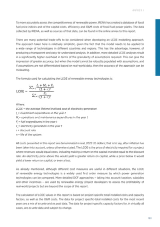 193
ANNEX I
To more accurately assess the competitiveness of renewable power, IRENA has created a database of fossil
fuel price indices and of the capital costs, efficiency and OM costs of fossil fuel power plants. The data
collected by IRENA, as well as sources of that data, can be found in the online annex to this report.
There are many potential trade-offs to be considered when developing an LCOE modelling approach.
The approach taken here is relatively simplistic, given the fact that the model needs to be applied to
a wide range of technologies in different countries and regions. This has the advantage, however, of
producing a transparent and easy-to-understand analysis. In addition, more detailed LCOE analyses result
in a significantly higher overhead in terms of the granularity of assumptions required. This can give the
impression of greater accuracy, but when the model cannot be robustly populated with assumptions, and
if assumptions are not differentiated based on real-world data, then the accuracy of the approach can be
misleading.
The formula used for calculating the LCOE of renewable energy technologies is:
Where:
LCOE = 
the average lifetime levelised cost of electricity generation
It
= investment expenditures in the year t
Mt
= 
operations and maintenance expenditures in the year t
Ft
= fuel expenditures in the year t
Et
= electricity generation in the year t
r = discount rate
n = life of the system
All costs presented in this report are denominated in real, 2022 US dollars; that is to say, after inflation has
been taken into account, unless otherwise stated. The LCOE is the price of electricity required for a project
where revenues would equal costs, including making a return on the capital invested equal to the discount
rate. An electricity price above this would yield a greater return on capital, while a price below it would
yield a lower return on capital, or even a loss.
As already mentioned, although different cost measures are useful in different situations, the LCOE
of renewable energy technologies is a widely used first order measure by which power generation
technologies can be compared. More detailed DCF approaches – taking into account taxation, subsidies
and other incentives – are used by renewable energy project developers to assess the profitability of
real-world projects but are beyond the scope of this report.
The calculation of LCOE values in this report is based on project-specific total installed costs and capacity
factors, as well as the OM costs. The data for project specific-total installed costs for the most recent
years are a mix of ex ante and ex post data. The data for project-specific capacity factors for, in virtually all
cases, are ex ante data and subject to change.
precludes	
  a	
  definitive	
  answer.	
  IRENA	
  conducted	
  a	
  number	
  of	
  analyses	
  focusing	
  
echnologies	
  and	
  markets	
  in	
  an	
  effort	
  to	
  fill	
  this	
  gap	
  (IRENA,	
  2016a	
  and	
  2016b).	
  
enewable	
  energy	
  technologies	
  varies	
  by	
  technology,	
  country	
  and	
  project,	
  based	
  
newable	
   energy	
   resource,	
   capital	
   and	
   operating	
   costs,	
   and	
   the	
  
ormance	
  of	
  the	
  technology.	
  	
  
used	
  in	
  the	
  analysis	
  presented	
  here	
  is	
  based	
  on	
  a	
  discounted	
  cash	
  flow	
  (DCF)	
  
method	
  of	
  calculating	
  the	
  cost	
  of	
  renewable	
  energy	
  technologies	
  is	
  based	
  on	
  
nancial	
   flows	
   (annual,	
   quarterly	
   or	
   monthly)	
   to	
   a	
   common	
   basis,	
   taking	
   into	
  
the	
  time	
  value	
  of	
  money.	
  Given	
  the	
  capital-­‐intensive	
  nature	
  of	
  most	
  renewable	
  
tion	
   technologies	
   and	
   the	
   fact	
   that	
   fuel	
   costs	
   are	
   low,	
   or	
   often	
   zero,	
   the	
  
age	
  cost	
  of	
  capital	
  (WACC)	
  used	
  to	
  evaluate	
  the	
  project	
  –	
  often	
  also	
  referred	
  to	
  
t	
  rate	
  –	
  has	
  a	
  critical	
  impact	
  on	
  the	
  LCOE.	
  
ny	
   potential	
   trade-­‐offs	
   to	
   be	
   considered	
   when	
   developing	
   an	
   LCOE	
   modelling	
  
	
  approach	
  taken	
  here	
  is	
  relatively	
  simplistic,	
  given	
  the	
  fact	
  that	
  the	
  model	
  needs	
  
to	
  a	
  wide	
  range	
  of	
  technologies	
  in	
  different	
  countries	
  and	
  regions.	
  This	
  has	
  the	
  
wever,	
  of	
  producing	
  a	
  transparent	
  and	
  easy-­‐to-­‐understand	
  analysis.	
  In	
  addition,	
  
	
   LCOE	
   analyses	
   result	
   in	
   a	
   significantly	
   higher	
   overhead	
   in	
   terms	
   of	
   the	
  
assumptions	
   required.	
   This	
   can	
   give	
   the	
   impression	
   of	
   greater	
   accuracy,	
   but	
  
del	
  cannot	
  be	
  robustly	
  populated	
  with	
  assumptions,	
  and	
  if	
  assumptions	
  are	
  not	
  
based	
  on	
  real-­‐world	
  data,	
  then	
  the	
  accuracy	
  of	
  the	
  approach	
  can	
  be	
  misleading.	
  
sed	
  for	
  calculating	
  the	
  LCOE	
  of	
  renewable	
  energy	
  technologies	
  is:	
  
LCOE =  
𝐼𝐼! + 𝑀𝑀! + 𝐹𝐹!
1 + 𝑟𝑟 !
!
!!!
𝐸𝐸!
1 + 𝑟𝑟 !
!
!!!
	
  
erage	
  lifetime	
  levelised	
  cost	
  of	
  electricity	
  generation	
  
t	
  expenditures	
  in	
  the	
  year	
  t  
 