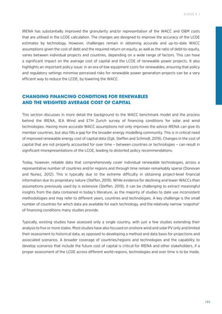 195
ANNEX I
IRENA has substantially improved the granularity and/or representation of the WACC and OM costs
that are utilised in the LCOE calculation. The changes are designed to improve the accuracy of the LCOE
estimates by technology. However, challenges remain in obtaining accurate and up-to-date WACC
assumptions given the cost of debt and the required return on equity, as well as the ratio of debt-to-equity,
varies between individual projects and countries, depending on a wide range of factors. This can have
a significant impact on the average cost of capital and the LCOE of renewable power projects. It also
highlights an important policy issue: in an era of low equipment costs for renewables, ensuring that policy
and regulatory settings minimise perceived risks for renewable power generation projects can be a very
efficient way to reduce the LCOE, by lowering the WACC.
CHANGING FINANCING CONDITIONS FOR RENEWABLES
AND THE WEIGHTED AVERAGE COST OF CAPITAL
This section discusses in more detail the background to the WACC benchmark model and the process
behind the IRENA, IEA Wind and ETH Zurich survey of financing conditions for solar and wind
technologies. Having more accurate WACC assumptions not only improves the advice IRENA can give its
member countries, but also fills a gap for the broader energy modelling community. This is in critical need
of improved renewable energy cost of capital data (Egli, Steffen and Schmidt, 2019). Changes in the cost of
capital that are not properly accounted for over time – between countries or technologies – can result in
significant misrepresentations of the LCOE, leading to distorted policy recommendations.
Today, however, reliable data that comprehensively cover individual renewable technologies, across a
representative number of countries and/or regions and through time remain remarkably sparse (Donovan
and Nunez, 2012). This is typically due to the extreme difficulty in obtaining project-level financial
information due its proprietary nature (Steffen, 2019). While evidence for declining and lower WACCs than
assumptions previously used by is extensive (Steffen, 2019), it can be challenging to extract meaningful
insights from the data contained in today’s literature, as the majority of studies to date use inconsistent
methodologies and may refer to different years, countries and technologies. A key challenge is the small
number of countries for which data are available for each technology, and the relatively narrow ‘snapshot’
of financing conditions many studies provide.
Typically, existing studies have assessed only a single country, with just a few studies extending their
analysis to five or more states. Most studies have also focused on onshore wind and solar PV only and limited
their assessment to historical data, as opposed to developing a method and data basis for projections and
associated scenarios. A broader coverage of countries/regions and technologies and the capability to
develop scenarios that include the future cost of capital is critical for IRENA and other stakeholders, if a
proper assessment of the LCOE across different world regions, technologies and over time is to be made.
 