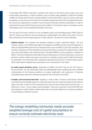 196
RENEWABLE POWER GENERATION COSTS IN 2022
In November 2019, IRENA conducted a workshop with experts in the field to discuss these issues and
current WACC assumptions, in order to identify a way to improve data availability. In 2020, this resulted
in IRENA, IEA Wind and ETH Zurich working together to benchmark WACC values by country, while also
formulating a survey on the cost of finance for renewable energy projects that can be implemented online,
but will also be supported by a number of semi-structured interviews with key stakeholders in order to
understand the drivers behind financing costs and conditions. The long-term goal is to develop a survey
methodology which can be repeated periodically in the future.
The first goal of this work, namely to arrive at detailed country and technology-specific WACC data for
solar PV, onshore and offshore wind has already been implemented in this edition of the report. This has
been achieved by a three-pronged approach to data collection. The basis for it are the following:
• Desktop analysis: This combines two analytical methods to better understand WACCs. The first
matches projects in the IRENA Renewable Cost Database and IRENA Auctions and PPA Database. It
takes the adjusted PPA/auction price as the benchmark to vary the WACC in the LCOE calculation, with
the other components of that calculation at the project level (e.g. economic life, capacity factors, OM
costs and total installed costs) remaining fixed. This allows IRENA to reverse engineer an indicator of
WACC. The second analytical method takes financial market data on risk-free lending rates, country risk
premiums, lenders margins and equity risk premiums to develop country-specific WACC benchmarks
for renewables. The ‘becnhmark tool’ is designed to generate annual country- and technology-specific
WACC data based on updated input assumptions on an annual basis for this report.
• An online expert elicitation survey: Undertaken by IRENA, IEA Wind Task 26 and ETH Zurich in
Q2 and Q3 2021. This was distributed widely to knowledgeable finance professionals with a detailed
understanding of the financing conditions and asked stakeholders with experience of financing
renewable projects about the individual components that contribute to the WACC.
• In-depth, semi-structured interviews: Targeting a small number of finance professionals involved
in the financing of renewable projects to collect data about the cost of debt and equity and the share of
debt in the total, as well as on the contextual factors that have been driving these financing costs – or
differences in costs – across markets and technologies. These were conducted in Q3 and Q4 2021 and
were designed to extract deeper insights about what is driving the differences in financing conditions
for technologies in different countries.
The energy modelling community needs accurate
weighted average cost of capital assumptions to
ensure correctly estimate electricity costs
 