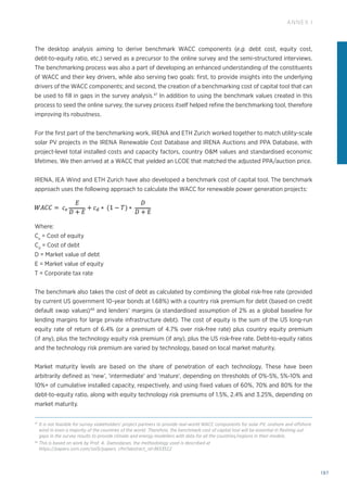197
ANNEX I
The desktop analysis aiming to derive benchmark WACC components (e.g. debt cost, equity cost,
debt-to-equity ratio, etc.) served as a precursor to the online survey and the semi-structured interviews.
The benchmarking process was also a part of developing an enhanced understanding of the constituents
of WACC and their key drivers, while also serving two goals: first, to provide insights into the underlying
drivers of the WACC components; and second, the creation of a benchmarking cost of capital tool that can
be used to fill in gaps in the survey analysis.47
In addition to using the benchmark values created in this
process to seed the online survey, the survey process itself helped refine the benchmarking tool, therefore
improving its robustness.
For the first part of the benchmarking work, IRENA and ETH Zurich worked together to match utility-scale
solar PV projects in the IRENA Renewable Cost Database and IRENA Auctions and PPA Database, with
project-level total installed costs and capacity factors, country OM values and standardised economic
lifetimes. We then arrived at a WACC that yielded an LCOE that matched the adjusted PPA/auction price.
IRENA, IEA Wind and ETH Zurich have also developed a benchmark cost of capital tool. The benchmark
approach uses the following approach to calculate the WACC for renewable power generation projects:
Where:
Ce
= Cost of equity
Cd
= Cost of debt
D = Market value of debt
E = Market value of equity
T = Corporate tax rate
The benchmark also takes the cost of debt as calculated by combining the global risk-free rate (provided
by current US government 10-year bonds at 1.68%) with a country risk premium for debt (based on credit
default swap values)48
and lenders’ margins (a standardised assumption of 2% as a global baseline for
lending margins for large private infrastructure debt). The cost of equity is the sum of the US long-run
equity rate of return of 6.4% (or a premium of 4.7% over risk-free rate) plus country equity premium
(if any), plus the technology equity risk premium (if any), plus the US risk-free rate. Debt-to-equity ratios
and the technology risk premium are varied by technology, based on local market maturity.
Market maturity levels are based on the share of penetration of each technology. These have been
arbitrarily defined as ‘new’, ‘intermediate’ and ‘mature’, depending on thresholds of 0%-5%, 5%-10% and
10%+ of cumulative installed capacity, respectively, and using fixed values of 60%, 70% and 80% for the
debt-to-equity ratio, along with equity technology risk premiums of 1.5%, 2.4% and 3.25%, depending on
market maturity.
47
It is not feasible for survey stakeholders’ project partners to provide real-world WACC components for solar PV, onshore and offshore
wind in even a majority of the countries of the world. Therefore, the benchmark cost of capital tool will be essential in fleshing out
gaps in the survey results to provide climate and energy modellers with data for all the countries/regions in their models.
48
This is based on work by Prof. A. Damodaran, the methodology used is described at
https://papers.ssrn.com/sol3/papers. cfm?abstract_id=3653512
 
