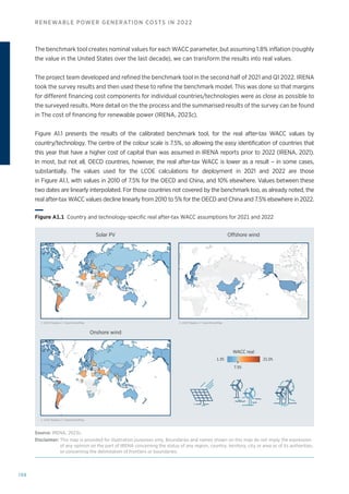198
RENEWABLE POWER GENERATION COSTS IN 2022
The benchmark tool creates nominal values for each WACC parameter, but assuming 1.8% inflation (roughly
the value in the United States over the last decade), we can transform the results into real values.
The project team developed and refined the benchmark tool in the second half of 2021 and Q1 2022. IRENA
took the survey results and then used these to refine the benchmark model. This was done so that margins
for different financing cost components for individual countries/technologies were as close as possible to
the surveyed results. More detail on the the process and the summarised results of the survey can be found
in The cost of financing for renewable power (IRENA, 2023c).
Figure A1.1 presents the results of the calibrated benchmark tool, for the real after-tax WACC values by
country/technology. The centre of the colour scale is 7.5%, so allowing the easy identification of countries that
this year that have a higher cost of capital than was assumed in IRENA reports prior to 2022 (IRENA, 2021).
In most, but not all, OECD countries, however, the real after-tax WACC is lower as a result – in some cases,
substantially. The values used for the LCOE calculations for deployment in 2021 and 2022 are those
in Figure A1.1, with values in 2010 of 7.5% for the OECD and China, and 10% elsewhere. Values between these
two dates are linearly interpolated. For those countries not covered by the benchmark too, as already noted, the
real after-tax WACC values decline linearly from 2010 to 5% for the OECD and China and 7.5% elsewhere in 2022.
Solar PV Offshore wind
Onshore wind
© 2022 Mapbox © OpenStreetMap
© 2022 Mapbox © OpenStreetMap
© 2022 Mapbox © OpenStreetMap
WACC real
1.3% 21.0%
7.5%
Figure A1.1 
Country and technology-specific real after-tax WACC assumptions for 2021 and 2022
Source: IRENA, 2023c.
Disclaimer: 
This map is provided for illustration purposes only. Boundaries and names shown on this map do not imply the expression
of any opinion on the part of IRENA concerning the status of any region, country, territory, city or area or of its authorities,
or concerning the delimitation of frontiers or boundaries.
 