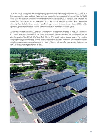 199
ANNEX I
The WACC values surveyed in 2021 were generally representative of financing conditions in 2020 and 2021.
Given most onshore wind and solar PV projects are financed in the year prior to commissioning the WACC
values used for 2022 are unchanged form the benchmark values for 2021. However, with inflation and
interest rates rising rapidly in 2022, next years report will include updated benchmark WACC values that
will be significantly higher than reported here. This lagged impact of rising interest rates on LCOEs will be
significant, given the low cost of finance for renewables that characterised recent years.
Overall, these more realistic WACC changes have improved the representativeness of the LCOE calculations
at a country level, and in the case of the WACC assumptions, have also brought our assumptions into line
with the results of the IRENA, IEA Wind Task 26 and ETH Zurich cost of finance survey. The resulting
changes provide yet another step forward in ensuring the most accurate estimation possible of the lifetime
cost of renewable power generation costs by country. There is still room for improvement, however, and
IRENA is always working to improve its data.
wadstock © Shutterstock.com
 