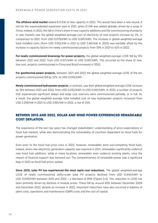 20
RENEWABLE POWER GENERATION COSTS IN 2022
The offshore wind market added 8.9 GW of new capacity in 2022. This would have been a new record, if
not for the unprecedented expansion seen in 2021, when 21 GW was added globally, driven by a surge in
China. Indeed, in 2022, the fall in China’s share in new capacity additions and the commissioning of projects
in new markets saw the global weighted‑average cost of electricity of new projects increase by 2%, in
comparison to 2021, from USD 0.079/kWh to USD 0.081/kWh. The increase in global weighted‑average
total installed costs (from USD 3 052/kW in 2021 to USD 3 461/kW in 2022) was partially offset by the
increase in capacity factors for newly commissioned projects from 39% in 2021 to 42% in 2022.
For newly commissioned bioenergy for power projects, the global weighted‑average LCOE fell by 13%
between 2021 and 2022, from USD 0.071/kWh to USD 0.061/kWh. This occurred as the share of new,
low-cost, projects commissioned in China and Brazil increased in 2022.
For geothermal power projects, between 2021 and 2022 the global weighted‑average LCOE of the ten
projects commissioned fell by 22%, to USD 0.056/kWh.
Newly commissioned hydropower projects, in contrast, saw their global weighted‑average LCOE increase
by 18% between 2021 and 2022, from USD 0.052/kWh to USD 0.061/kWh. In 2022, a number of projects
that experienced significant delays and large cost overruns were commissioned partially, or in full. As
a result, the global weighted average total installed cost of new hydropower projects increased from
USD 2 299/kW in 2021 to USD 2 881/kW in 2022, a rise of 25%.
BETWEEN 2010 AND 2022, SOLAR AND WIND POWER EXPERIENCED REMARKABLE
COST DEFLATION.
The experience of the last two years has changed stakeholders’ understanding of price expectations in
fossil fuel markets, while also demonstrating the vulnerability of countries dependent on fossil fuels for
power generation.
Even prior to the fossil fuel price crisis in 2022, however, renewables were out-competing fossil fuels.
Indeed, when new electricity generation capacity was required in 2021, renewables significantly undercut
new fossil fuel additions, while in many locations renewables even undercut existing plants, once the
impact of financial support was factored out. The competitiveness of renewable power saw a significant
leap in 2022 as fossil fuel prices spiked.
Since 2010, solar PV has experienced the most rapid cost reductions. The global weighted‑average
LCOE of newly commissioned utility‑scale solar PV projects declined from USD 0.445/kWh to
USD 0.049/kWh between 2010 and 2022 – a decrease of 89% (Figure S.4). This reduction in LCOE has
been primarily driven by declines in module prices. These fell by around 90% between December 2009
and December 2022, despite an increase in 2022. Important reductions have also occurred in balance of
plant costs, operations and maintenance (OM) costs and the cost of capital.
 