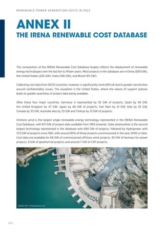 204
RENEWABLE POWER GENERATION COSTS IN 2022
ANNEX II
THE IRENA RENEWABLE COST DATABASE
The composition of the IRENA Renewable Cost Database largely reflects the deployment of renewable
energy technologies over the last ten to fifteen years. Most projects in the database are in China (939 GW),
the United States (226 GW), India (168 GW), and Brazil (95 GW).
Collecting cost data from OECD countries, however, is significantly more difficult due to greater sensitivities
around confidentiality issues. The exception is the United States, where the nature of support policies
leads to greater quantities of project data being available.
After these four major countries, Germany is represented by 92 GW of projects, Spain by 48 GW,
the United Kingdom by 47 GW, Japan by 46 GW of projects, Viet Nam by 41 GW, Italy by 35 GW,
Canada by 33 GW, Australia also by 33 GW and Türkiye by 31 GW of projects.
Onshore wind is the largest single renewable energy technology represented in the IRENA Renewable
Cost Database, with 871 GW of project data available from 1983 onwards. Solar photovoltaic is the second
largest technology represented in the database with 694 GW of projects, followed by hydropower with
573 GW of projects since 1961, with around 90% of those projects commissioned in the year 2000 or later.
Cost data are available for 69 GW of commissioned offshore wind projects, 93 GW of biomass for power
projects, 8 GW of geothermal projects and around 7 GW of CSP projects.
BORJA PD © Shutterstock.com
 