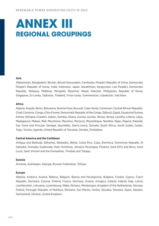 206
RENEWABLE POWER GENERATION COSTS IN 2022
Asia
Afghanistan, Bangladesh, Bhutan, Brunei Darussalam, Cambodia, People’s Republic of China, Democratic
People’s Republic of Korea, India, Indonesia, Japan, Kazakhstan, Kyrgyzstan, Lao People’s Democratic
Republic, Malaysia, Maldives, Mongolia, Myanmar, Nepal, Pakistan, Philippines, Republic of Korea,
Singapore, Sri Lanka, Tajikistan, Thailand, Timor-Leste, Turkmenistan, Uzbekistan, Viet Nam.
Africa
Algeria, Angola, Benin, Botswana, Burkina Faso, Burundi, Cabo Verde, Cameroon, Central African Republic,
Chad, Comoros, Congo, Côte d’Ivoire, Democratic Republic of the Congo, Djibouti, Egypt, Equatorial Guinea,
Eritrea, Ethiopia, Eswatini, Gabon, Gambia, Ghana, Guinea, Guinea- Bissau, Kenya, Lesotho, Liberia, Libya,
Madagascar, Malawi, Mali, Mauritania, Mauritius, Morocco, Mozambique, Namibia, Niger, Nigeria, Rwanda,
Sao Tome and Principe, Senegal, Seychelles, Sierra Leone, Somalia, South Africa, South Sudan, Sudan,
Togo, Tunisia, Uganda, United Republic of Tanzania, Zambia, Zimbabwe.
Central America and the Caribbean
Antigua and Barbuda, Bahamas, Barbados, Belize, Costa Rica, Cuba, Dominica, Dominican Republic, El
Salvador, Grenada, Guatemala, Haiti, Honduras, Jamaica, Nicaragua, Panama, Saint Kitts and Nevis, Saint
Lucia, Saint Vincent and the Grenadines, Trinidad and Tobago.
Eurasia
Armenia, Azerbaijan, Georgia, Russian Federation, Türkiye.
Europe
Albania, Andorra, Austria, Belarus, Belgium, Bosnia and Herzegovina, Bulgaria, Croatia, Cyprus, Czech
Republic, Denmark, Estonia, Finland, France, Germany, Greece, Hungary, Iceland, Ireland, Italy, Latvia,
Liechtenstein, Lithuania, Luxembourg, Malta, Monaco, Montenegro, Kingdom of the Netherlands, Norway,
Poland, Portugal, Republic of Moldova, Romania, San Marino, Serbia, Slovakia, Slovenia, Spain, Sweden,
Switzerland, Ukraine, United Kingdom.
ANNEX III
REGIONAL GROUPINGS
 