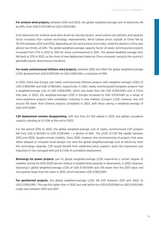 21
EXECUTIVE SUMMARY
For onshore wind projects, between 2010 and 2022, the global weighted‑average cost of electricity fell
by 69%, from USD 0.107/kWh to USD 0.033/kWh.
Cost reductions for onshore wind were driven by two key factors: wind turbine cost declines and capacity
factor increases from turbine technology improvements. Wind turbine prices outside of China fell by
39-55% between 2010 and 2022, depending on the wind turbine price index, while the decline in China was
almost two-thirds, at 64%. The global weighted‑average capacity factor of newly commissioned projects
increased from 27% in 2010 to 39% for those commissioned in 2021. This global weighted average then
fell back to 37% in 2022, as the share of new deployment taken by China increased, owing to the country's
generally poorer wind resource locations.
For newly commissioned offshore wind projects, between 2010 and 2022 the global weighted‑average
LCOE declined from USD 0.197/kWh to USD 0.081/kWh, a reduction of 59%.
In 2010, China and Europe saw newly commissioned offshore projects with weighted average LCOEs of
USD 0.189/kWh and USD 0.198/kWh, respectively. In 2021, newly commissioned European projects had
a weighted‑average cost of USD 0.056/kWh, which was lower than the USD 0.083/kWh cost in China
that year. In 2022, the weighted‑average LCOE in Europe increased to USD 0.074/kWh as a range of
more expensive projects were completed, including in new markets. Europe’s LCOE, however, was still
around 4% lower than Chinese projects completed in 2022, with these seeing a weighted average of
USD 0.077/kWh.
CSP deployment remains disappointing, with less than 0.1 GW added in 2022 and global cumulative
capacity standing at 6.5 GW at the end of 2022.
For the period 2010 to 2022, the global weighted‑average cost of newly commissioned CSP projects
fell from USD 0.38/kWh to USD 0.118/kWh – a decline of 69%. The LCOE of CSP fell rapidly between
2010 and 2020, despite annual volatility. Since 2020, however, the commissioning of projects that were
either delayed or included novel designs has seen the global weighted‑average cost of electricity from
this technology stagnate. CSP would benefit from additional policy support, given the impressive cost
reductions it has managed with just 6.5 GW of cumulative deployment.
Bioenergy for power projects saw its global weighted‑average LCOE experience a certain degree of
volatility during the 2010‑2020 period, without a notable trend upwards or downwards. In 2022, however,
bioenergy’s global weighted‑average LCOE of USD 0.061/kWh was 13% lower than the 2021 value and
one-quarter lower than the value in 2010, which had been USD 0.082/kWh.
For geothermal projects, the global weighted‑average LCOE fell 22% between 2021 and 2022, to
USD 0.056/kWh. This was 6% higher than in 2010, but well within the USD 0.053/kWh to USD 0.091/kWh
range seen between 2013 and 2021.
 