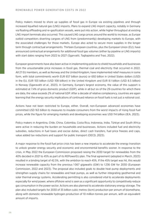 26
RENEWABLE POWER GENERATION COSTS IN 2022
Policy makers moved to shore up supplies of fossil gas in Europe via existing pipelines and through
increased liquefied natural gas (LNG) imports. Plans to expand LNG import capacity, notably in Germany
via floating offloading and re-gasification vessels, were put into action, while higher throughput at existing
LNG import terminals also occurred. This caused LNG cargo prices around the world to increase, as Europe
outbid competitors diverting cargoes of LNG from (predominantly) developing markets to Europe, with
the associated challenges for those markets. Europe also acted to secure more supplies in the longer
term through contractual arrangements. Thirteen European countries, plus the European Union (EU), have
announced contractual arrangements for additional fossil gas volumes (either by pipeline or LNG imports)
with start dates ranging from 2022 to 2027 (Sgarvatti, Tagliapietra and Trasi, 2022).
European governments have also been active in implementing policies to shield households and businesses
from the unsustainable price increases in fossil gas, thermal coal and electricity that occurred in 2022.
All 27 EU members, as well as Norway and the United Kingdom, have implemented relief measures in some
form, with total commitments worth EUR 657 billion (euros) or 692 billion in United States dollars (USD)
in the EU, EUR 103 billion (USD 108 billion) in the United Kingdom and EUR 8.1 billion (USD 8.5 billion)
in Norway (Sgaravatti et al., 2023). In Germany, Europe’s largest economy, the value of this support is
estimated at 7.4% of gross domestic product (GDP), while in all but six of the 29 countries for which there
are data, the value exceeds 2% of national GDP. After a decade of relative complacency, countries are again
learning that the energy security implications of continued reliance on fossil fuels is not just a notional cost.
Actions have not been restricted to Europe, either. Overall, non-European advanced economies have
committed USD 163 billion to measures to insulate consumers from the worst impacts of rising fossil fuel
prices, while the figure for emerging markets and developing economies was USD 114 billion (IEA, 2023).
Policy makers in Argentina, Chile, China, Colombia, Costa Rica, Indonesia, India, Türkiye and South Africa
were active in reducing the burden on households and businesses. Actions included fuel and electricity
subsidies, reductions in fuel taxes and excise duties, direct cash transfers, fuel price freezes and caps,
value added tax reductions and support for public transport (OECD, 2023).
A major response to the fossil fuel price crisis has been a new impetus to accelerate the energy transition
to unlock greater energy security and economic and environmental benefits sooner. In response to the
crisis, in May 2022 the European Commission proposed raising the 2030 target for renewables from the
40% decided in 2021 to 45% as part of its REPowerEU plan. The final agreement (adopted in March, 2023)
resulted in a binding target of 42.5%, with the ambition to reach 45%. If the 45% target was hit, this would
increase renewable capacity from the previous 1 067 gigawatts (GW) to 1 236 GW for 2030 (European
Commission, 2022 and 2023). The proposal also included goals to double heat pump deployments and
strengthen supply chains for renewables and heat pumps, as well as further integrating geothermal and
solar thermal energy systems. Accelerating permitting is also considered vital to accelerate deployments
especially for wind power, where offshore wind is seen as a significant opportunity to competitively reduce
gas consumption in the power sector. Actions are also planned to accelerate stationary energy storage. The
plan also included targets for 2030 of 35 billion cubic metres (bcm) production per annum of biomethane,
along with domestic renewable hydrogen production of 10 million tonnes per annum, with an equivalent
amount of imports.
 