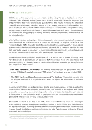 28
RENEWABLE POWER GENERATION COSTS IN 2022
IRENA’s cost analysis programme
IRENA’s cost analysis programme has been collecting and reporting the cost and performance data of
renewable power generation technologies since 2012. The goal is to provide transparent, up‑to‑date cost
and performance data from a reliable source, given that these data are vital in ensuring the potential of
renewable energy is properly taken into account by policy makers, energy and climate modellers, and
other stakeholders. IRENA’s Member States also rely on this data collection and reporting. Without it, key
decision makers in government and the energy sector will struggle to correctly identify the magnitude of
the role renewable energy can play in meeting our shared economic, environmental and social goals for
the energy transition.
With high learning rates6
and rapid growth in installed capacity of renewable energy technologies, access
to comprehensive and up-to-date data – by market and technology – is essential. The body of data
represented by the IRENA Renewable Cost Database also allows time series analysis of key trends in costs
and performance, helping to support decisions around the next stage in the energy transition. IRENA’s
cost reports also provide an opportunity to examine recent trends in commodity costs and equipment
pricing and their impact on total installed costs in this period of cost inflation.
IRENA maintains two core databases, supplemented by more granular data for a range of metrics. These
have been created to ensure IRENA can respond to its Member States’ needs while also ensuring that
industry and civil society have easy access to the latest renewable power generation cost and performance
data. The two core databases are:
• The IRENA Renewable Cost Database: This includes project‑level cost and performance data for
around 2 200 GW of capacity from around 21 500 projects7
commissioned up to and including 2022.
• The IRENA Auction and Power Purchase Agreement (PPA) Database: This database contains data
on around 13 500 projects, or programme results, where pricing data are not disclosed for individual
winners.
In summarising the latest cost and performance data for projects commissioned in 2022, as well as the
costs and trends for important equipment benchmarks (e.g. solar photovoltaic [PV] modules, wind turbine
prices, etc.) and technology characteristics (e.g. onshore wind turbine capacity sizes), this report presents
a consistent set of core metrics with which to measure the cost and performance of renewable power
generation technologies and how they have evolved over time.
The breadth and depth of the data in the IRENA Renewable Cost Database allows for a meaningful
understanding of variations between countries and technologies, as well as through time. These variations
are reported across each technology and and cost metric for an analysis of how different cost metrics have
changed through time between particular technologies (e.g. solar PV and onshore wind) and in different
markets for those technologies.
6
Learning rates are defined as the percentage reduction in cost or price for every cumulative doubling in production or installation.
7
This excludes projects with an installed capacity of less than 1 MW.
 