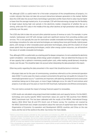 30
RENEWABLE POWER GENERATION COSTS IN 2022
Yet, although LCOE is a useful metric for a first-order comparison of the competitiveness of projects, it is
a static indicator that does not take into account interactions between generators in the market. Neither
does the LCOE take into account that a technology’s generation profile means that its value may be higher
or lower than the average market price. As an example, CSP with thermal energy storage has the flexibility
to target output during high cost periods in the electricity market, irrespective of whether the sun is
shining, while solar PV’s value in the middle of the day often declines at high penetration rates (albeit, not
uniformly over the year).
The LCOE also fails to take into account other potential sources of revenue or costs. For example, in some
markets, hydropower and CSP with storage could earn significant revenue from providing ancillary grid
services. This is not typically the case for stand-alone variable renewable technologies, however ongoing
technology innovations for solar and wind technologies are making these more grid friendly. Hybrid power
plants, with storage or other renewable power generation technologies, along with the creation of virtual
power plants that mix generating technologies, and/or other energy system resources, can all transform
the nature of variable renewable technologies.
Thus,althoughLCOEisausefulmetricasastartingpointfordeepercomparison,itisnotasubstituteforelectricity
system simulations - and increasingly, whole energy system simulations - that can determine the long-run mix
of new capacity that is optimal in minimising overall system costs, while meeting overall demand, minute-by-
minute, over the year. This should be taken into account when interpreting the data presented in this report.
Other key points regarding the data presented in this report that should be borne in mind are:
• All project data are for the year of commissioning, sometimes referred to as the commercial operation
date (COD).9
In some cases this means a project connected to the grid may not qualify for inclusion if no
meaningful generation occurs.10
Lead times are important, with planning, development and construction
sometimes taking one to three years, or more if legal challenges occur, for solar PV and onshore wind
projects; it can take up to five years or more for CSP, fossil fuels, hydropower and offshore wind projects.
• The cost metrics exclude the impact of energy financial support to renewables.
• LCOE results are calculated using project-level total installed costs and capacity factors. For the WACC,
technology and country-specific WACC benchmark values are used for 100 countries from IRENA’s
WACC benchmark tool. This has been calibrated with the results of the IRENA, International Energy
Agency (IEA) Wind Task 26 and ETH Zurich cost of finance survey. For countries not covered by
the WACC benchmark tool, simpler assumptions about the real cost of capital have been made for the
Organisation of Economic Co-operation and Development (OECD) countries and China on the one
hand, and the rest of the world on the other. See Annex I for more details.
9
Bottom-up benchmark analyses undertaken by other organisations and institutions (e.g. BNEF, IEA, Lazrad, etc.) may refer to costs
at the time a financial investment decision is made. There is therefore potentially a significant time difference between IRENA
estimates and others. For instance, the cost of an onshore wind project for Q1 of a year based on a financial investment decision
might appear as a commissioned project cost point 6-18 months later, or even longer in some cases. It is of course more complicated
than this, as actual costs depend on when equipment and engineering, procurement and construction (EPC) contracts are signed.
10
This is occasionally an issue where contract requirements or support policies use grid connection dates as the basis for meeting
contract terms or qualifying for support.
 