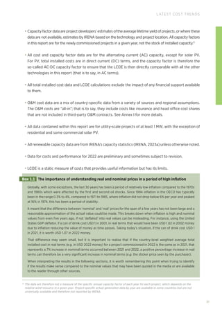 31
LATEST COST TRENDS
• Capacity factor data are project developers’ estimates of the average lifetime yield of projects, or where these
data are not available, estimates by IRENA based on the technology and project location. All capacity factors
in this report are for the newly commissioned projects in a given year, not the stock of installed capacity.11
• All cost and capacity factor data are for the alternating current (AC) capacity, except for solar PV.
For PV, total installed costs are in direct current (DC) terms, and the capacity factor is therefore the
so-called AC-DC capacity factor to ensure that the LCOE is then directly comparable with all the other
technologies in this report (that is to say, in AC terms).
• All total installed cost data and LCOE calculations exclude the impact of any financial support available
to them.
• OM cost data are a mix of country-specific data from a variety of sources and regional assumptions.
The OM costs are “all-in”; that is to say, they include costs like insurance and head office cost shares
that are not included in third-party OM contracts. See Annex I for more details.
• All data contained within this report are for utility-scale projects of at least 1 MW, with the exception of
residential and some commercial solar PV.
• All renewable capacity data are from IRENA’s capacity statistics (IRENA, 2023a) unless otherwise noted.
• Data for costs and performance for 2022 are preliminary and sometimes subject to revision.
• LCOE is a static measure of costs that provides useful information but has its limits.
11
The data are therefore not a measure of the specific annual capacity factor of each year for each project, which depends on the
relative wind resource in a given year. Project-specific actual generation data by year are available in some countries but are not
universally available and therefore not reported by IRENA.
Globally, with some exceptions, the last 30 years has been a period of relatively low inflation compared to the 1970s
and 1980s which were affected by the first and second oil shocks. Since 1994 inflation in the OECD has typically
been in the range 0.3% to 4%, compared to 1971 to 1985, where inflation did not drop below 6% per year and peaked
at 16% in 1974, this has been a period of stability.
It meant that the difference between ‘nominal’ and ‘real’ prices for the span of a few years has not been large and a
reasonable approximation of the actual value could be made. This breaks down when inflation is high and nominal
values from even five years ago, if not ‘deflated’ into real values can be misleading. For instance, using the United
States GDP deflator, if a can of drink cost USD 1 in 2001, in real terms that would have been USD 1.02 in 2002 money
due to inflation reducing the value of money as time passes. Taking today’s situation, if the can of drink cost USD 1
in 2021, it is worth USD 1.07 in 2022 money.
That difference may seem small, but it is important to realise that if the country-level weighted average total
installed cost in real terms (e.g. in USD 2022 money) for a project commissioned in 2022 is the same as in 2021, that
represents a 7% increase in nominal terms occurred between 2021 and 2022, a positive percentage increase in real
terms can therefore be a very significant increase in nominal terms (e.g. the sticker price seen by the purchaser).
When interpreting the results in the following sections, it is worth remembering this point when trying to identify
if the results make sense compared to the nominal values that may have been quoted in the media or are available
to the reader through other sources.
Box 1.1 The importance of understanding real and nominal prices in a period of high inflation
 