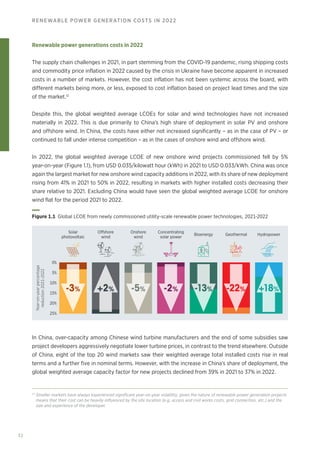 32
RENEWABLE POWER GENERATION COSTS IN 2022
Renewable power generations costs in 2022
The supply chain challenges in 2021, in part stemming from the COVID-19 pandemic, rising shipping costs
and commodity price inflation in 2022 caused by the crisis in Ukraine have become apparent in increased
costs in a number of markets. However, the cost inflation has not been systemic across the board, with
different markets being more, or less, exposed to cost inflation based on project lead times and the size
of the market.12
Despite this, the global weighted average LCOEs for solar and wind technologies have not increased
materially in 2022. This is due primarily to China’s high share of deployment in solar PV and onshore
and offshore wind. In China, the costs have either not increased significantly – as in the case of PV – or
continued to fall under intense competition – as in the cases of onshore wind and offshore wind.
In 2022, the global weighted average LCOE of new onshore wind projects commissioned fell by 5%
year‑on‑year (Figure 1.1), from USD 0.035/kilowatt hour (kWh) in 2021 to USD 0.033/kWh. China was once
again the largest market for new onshore wind capacity additions in 2022, with its share of new deployment
rising from 41% in 2021 to 50% in 2022, resulting in markets with higher installed costs decreasing their
share relative to 2021. Excluding China would have seen the global weighted average LCOE for onshore
wind flat for the period 2021 to 2022.
In China, over-capacity among Chinese wind turbine manufacturers and the end of some subsidies saw
project developers aggressively negotiate lower turbine prices, in contrast to the trend elsewhere. Outside
of China, eight of the top 20 wind markets saw their weighted average total installed costs rise in real
terms and a further five in nominal terms. However, with the increase in China’s share of deployment, the
global weighted average capacity factor for new projects declined from 39% in 2021 to 37% in 2022.
Year-on-year
percentage
reduction
2021-2022
25%
20%
10%
15%
5%
0%
Solar
photovoltaic
Concentrating
solar power
Onshore
wind
Offshore
wind
-3% +2% -5% -2% -13% -22% +18%
Bioenergy Hydropower
Geothermal
Figure 1.1 Global LCOE from newly commissioned utility-scale renewable power technologies, 2021-2022
12
Smaller markets have always experienced significant year-on-year volatility, given the nature of renewable power generation projects
means that their cost can be heavily influenced by the site location (e.g, access and civil works costs, grid connection, etc.) and the
size and experience of the developer.
 