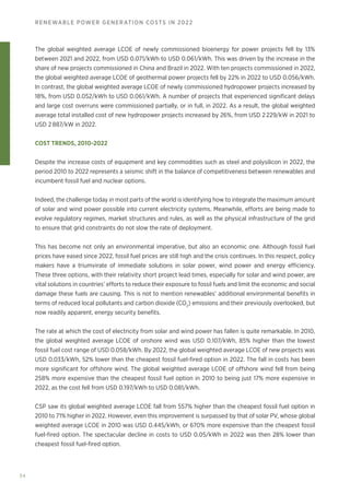 34
RENEWABLE POWER GENERATION COSTS IN 2022
The global weighted average LCOE of newly commissioned bioenergy for power projects fell by 13%
between 2021 and 2022, from USD 0.071/kWh to USD 0.061/kWh. This was driven by the increase in the
share of new projects commissioned in China and Brazil in 2022. With ten projects commissioned in 2022,
the global weighted average LCOE of geothermal power projects fell by 22% in 2022 to USD 0.056/kWh.
In contrast, the global weighted average LCOE of newly commissioned hydropower projects increased by
18%, from USD 0.052/kWh to USD 0.061/kWh. A number of projects that experienced significant delays
and large cost overruns were commissioned partially, or in full, in 2022. As a result, the global weighted
average total installed cost of new hydropower projects increased by 26%, from USD 2 229/kW in 2021 to
USD 2 887/kW in 2022.
COST TRENDS, 2010‑2022
Despite the increase costs of equipment and key commodities such as steel and polysilicon in 2022, the
period 2010 to 2022 represents a seismic shift in the balance of competitiveness between renewables and
incumbent fossil fuel and nuclear options.
Indeed, the challenge today in most parts of the world is identifying how to integrate the maximum amount
of solar and wind power possible into current electricity systems. Meanwhile, efforts are being made to
evolve regulatory regimes, market structures and rules, as well as the physical infrastructure of the grid
to ensure that grid constraints do not slow the rate of deployment.
This has become not only an environmental imperative, but also an economic one. Although fossil fuel
prices have eased since 2022, fossil fuel prices are still high and the crisis continues. In this respect, policy
makers have a triumvirate of immediate solutions in solar power, wind power and energy efficiency.
These three options, with their relativity short project lead times, especially for solar and wind power, are
vital solutions in countries’ efforts to reduce their exposure to fossil fuels and limit the economic and social
damage these fuels are causing. This is not to mention renewables’ additional environmental benefits in
terms of reduced local pollutants and carbon dioxide (CO2
) emissions and their previously overlooked, but
now readily apparent, energy security benefits.
The rate at which the cost of electricity from solar and wind power has fallen is quite remarkable. In 2010,
the global weighted average LCOE of onshore wind was USD 0.107/kWh, 85% higher than the lowest
fossil fuel cost range of USD 0.058/kWh. By 2022, the global weighted average LCOE of new projects was
USD 0.033/kWh, 52% lower than the cheapest fossil fuel-fired option in 2022. The fall in costs has been
more significant for offshore wind. The global weighted average LCOE of offshore wind fell from being
258% more expensive than the cheapest fossil fuel option in 2010 to being just 17% more expensive in
2022, as the cost fell from USD 0.197/kWh to USD 0.081/kWh.
CSP saw its global weighted average LCOE fall from 557% higher than the cheapest fossil fuel option in
2010 to 71% higher in 2022. However, even this improvement is surpassed by that of solar PV, whose global
weighted average LCOE in 2010 was USD 0.445/kWh, or 670% more expensive than the cheapest fossil
fuel-fired option. The spectacular decline in costs to USD 0.05/kWh in 2022 was then 28% lower than
cheapest fossil fuel-fired option.
 