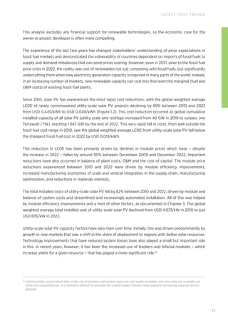 35
LATEST COST TRENDS
This analysis excludes any financial support for renewable technologies, so the economic case for the
owner or project developer is often more compelling.
The experience of the last two years has changed stakeholders’ understanding of price expectations in
fossil fuel markets and demonstrated the vulnerability of countries dependent on imports of fossil fuels to
supply and demand imbalances that can send prices soaring. However, even in 2021, prior to the fossil fuel
price crisis in 2022, the reality was one of renewables not just competing with fossil fuels, but significantly
undercutting them when new electricity generation capacity is required in many parts of the world. Indeed,
in an increasing number of markets, new renewable capacity can cost less than even the marginal (fuel and
OM costs) of existing fossil fuel plants.
Since 2010, solar PV has experienced the most rapid cost reductions, with the global weighted average
LCOE of newly commissioned utility‑scale solar PV projects declining by 89% between 2010 and 2022
from USD 0.445/kWh to USD 0.049/kWh (Figure 1.2). This cost reduction occurred as global cumulative
installed capacity of all solar PV (utility scale and rooftop) increased from 40 GW in 2010 to surpass one
Terrawatt (TW), reaching 1 047 GW by the end of 2022. This very rapid fall in costs, from well outside the
fossil fuel cost range in 2010, saw the global weighted average LCOE from utility-scale solar PV fall below
the cheapest fossil fuel cost in 2022 by USD 0.019/kWh.
This reduction in LCOE has been primarily driven by declines in module prices which have – despite
the increase in 2022 – fallen by around 90% between December 2009 and December 2022. Important
reductions have also occurred in balance of plant costs, OM and the cost of capital. The module price
reductions experienced between 2010 and 2022 were driven by module efficiency improvements,
increased manufacturing economies of scale and vertical integration in the supply chain, manufacturing
optimisation, and reductions in materials intensity.
The total installed costs of utility-scale solar PV fell by 82% between 2010 and 2022, driven by module and
balance of system costs and streamlined and increasingly automated installation. All of this was helped
by module efficiency improvements and a host of other factors, as documented in Chapter 3. The global
weighted average total installed cost of utility-scale solar PV declined from USD 4 873/kW in 2010 to just
USD 876/kW in 2022.
Utility-scale solar PV capacity factors have also risen over time. Initially, this was driven predominantly by
growth in new markets that saw a shift in the share of deployment to regions with better solar resources.
Technology improvements that have reduced system losses have also played a small but important role
in this. In recent years, however, it has been the increased use of trackers and bifacial modules – which
increase yields for a given resource – that has played a more significant role.14
14
Unfortunately, project-level data on the use of trackers and module types are not readily available, and what data are available are
often not comprehensive. It is therefore difficult to estimate the overall impact trackers have played in increasing capacity factors
globally.
 