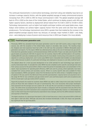 Nuttawut Uttamaharad © Shutterstock.com
37
LATEST COST TRENDS
The continued improvements in wind turbine technology, wind farm siting and reliability have led to an
increase in average capacity factors, with the global weighted average of newly commissioned projects
increasing from 27% in 2010 to 39% for those commissioned in 2021. The global weighted average fell
back to 37% in 2022 as the share of the United States, which continues to deploy projects with 40% and
higher capacity factors, declined as deployment almost halved from 14.3 GW in 2021 to 7.8 GW in 2022.
Technology improvements, such as higher hub heights and larger turbines and swept blade areas, mean
today’s wind turbines can achieve higher capacity factors from the same wind site than their smaller
predecessors. The technology improvement since 2010 is greater than that implied by the increase in the
global weighted average capacity factor too, because, on average, major markets in 2020 – and, likely,
since – were deploying in areas of poorer wind resources than in 2010 (see Chapter 2 for more details).
Previously, IRENA has calculated fossil fuel power generation costs for each G20 country using a range of data
sources, but, with the exception of the United States, based on secondary data sources. The resulting range
for cheapest and most expensive fossil fuel LCOE in the G20 was then presented in IRENA’s Renewable power
generation cost reports. For this report, IRENA has collected primary data on the cost of individual coal, gas and oil-
fired electricity generation projects commissioned between 2000 and 2023. Project cost data were found for 496
gas/oil plants accounting for 200 GW of capacity from 42 countries. Data for 695 coal-fired plants in 23 countries,
totalling 685 GW, were also compiled (see the online annex for more detail). Constructing a time series for a country
depends on continuous deployment, and in some cases IRENA had to interpolate total installed cost data between
years, either because no plants of a particular technology were deployed or because no cost data could be found.
This dataset allows for a more accurate development of an LCOE estimate for each technology type, based on
country-level project data. To calculate the LCOE, IRENA has also compiled country-specific coal and gas fuel costs
from various sources for the period 2010 to 2022 to match the period of renewable power cost presentation in this
report. Input assumptions for operating plant efficiency, OM costs and CO2
pricing, where applicable, have been
compiled from various primary and secondary sources. Where no country-specific data were available for these
input assumptions, IRENA used generic values from the literature (see the online annex). A weighted average cost
of capital of 7.5% was used for the OECD and China and 10% used elsewhere. Capacity factors are assumed to be in
the range 40-75% for new combined cycle gas turbine (CCGT) and coal-fired projects (with some exceptions) and
10% for oil and open-cycle gas turbine (OCGT) projects.
Figure B1.2a presents the results for countries where IRENA was able to collect robust time series data. Fossil fuel
prices are those that were realised in the year of commissioning. This is not necessarily what project developers
have assessed to be the average cost over a plant’s 30- to 40-year life, but it provides an indication of the trends in
costs. The online annex accompanying this report includes a comparison with the assumption that only 50% of the
2022 price increase over 2021 is factored in and a comparison with 2021. Realistically, however, it is still probably not
clear to what extent long-term fossil fuel price expectations have changed, and how this differs between importers
and exporters of fossil fuels.
The higher sensitivity of a natural gas-fired plant’s LCOE to fossil fuel prices is clear in the period 2010 to 2016 and
then again in 2021 and 2022. Although coal prices also increased dramatically in 2022, the impact was generally
less significant than for gas-fired plants.
Box 1.2 Fossil fuel power generation costs
 