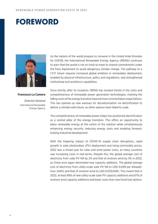 4
RENEWABLE POWER GENERATION COSTS IN 2022
As the nations of the world prepare to convene in the United Arab Emirates
for COP28, the International Renewable Energy Agency (IRENA) continues
to warn that the world is not on track to meet its shared commitments under
the Paris Agreement to avoid dangerous climate change. The pathway to a
1.5°C future requires increased global ambition in renewables deployment,
enabled by physical infrastructure, policy and regulations, and strengthened
institutional and workforce capabilities.
Since shortly after its inception, IRENA has tracked trends in the costs and
competitiveness of renewable power generation technologies, charting the
fallingcostsoftheenergytransitionbeyondmostcommentatorsexpectations.
This has opened up new avenues for decarbonisation via electrification to
deliver a climate-safe future, as other options have failed to scale.
The competitiveness of renewable power today has positioned electrification
as a central pillar of the energy transition. This offers an opportunity to
place renewable energy at the centre of the solution while simultaneously
enhancing energy security, reducing energy costs and enabling forward-
looking industrial development.
With the lingering impact of COVID-19 supply chain disruptions, rapid
growth in solar photovoltaic (PV) deployment and rising commodity prices,
2022 was a mixed year for solar and wind power costs, as many countries
saw increasing costs in real terms. Despite this, the global average cost of
electricity from solar PV fell by 2% and that of onshore wind by 5% in 2022,
as China once again dominated new capacity additions. The global average
cost of electricity from utility-scale solar PV fell to USD 0.049 per kilowatt-
hour (kWh) and that of onshore wind to USD 0.033/kWh. This meant that in
2022, at least 86% of new utility-scale solar PV capacity additions and 87% of
onshore wind capacity additions had lower costs than new fossil fuel options.
FOREWORD
Francesco La Camera
Director-General
International Renewable
Energy Agency
 