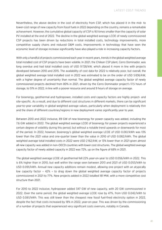 41
LATEST COST TRENDS
Nevertheless, the above decline in the cost of electricity from CSP, which has placed it in the mid- to
lower-cost range of new capacity from fossil fuels in 2022 depending on the country, remains a remarkable
achievement. However, the cumulative global capacity of CSP is 161 times smaller than the capacity of solar
PV installed at the end of 2022. The decline in the global weighted average LCOE of newly commissioned
CSP projects has been driven by reductions in total installed costs, technology improvements, more
competitive supply chains and reduced OM costs. Improvements in technology that have seen the
economic level of storage increase significantly have also played a role in increasing capacity factors.
With only a handful of projects commissioned each year in recent years, trends in the global weighted average
total installed cost of CSP projects have been volatile. In 2021, the Chilean CSP plant, Cerro Dominador, was
long overdue and had total installed costs of USD 9728/kW, which placed it more in line with projects
developed between 2010 and 2015. The availability of cost data for 2022 is relatively poor, but overall, the
global weighted average total installed cost in 2022 was estimated to be on the order of USD 5836/kW,
with a higher degree of uncertainty than normal. The global weighted average capacity factor of newly
commissioned projects declined from 80% in 2021, driven by the Cerro Dominador project’s 17.5 hours of
storage, to 51% in 2022, in line with a poorer resource and around 9 hours of storage on average.
For bioenergy, geothermal and hydropower, installed costs and capacity factors are highly project- and
site-specific. As a result, and due to different cost structures in different markets, there can be significant
year-to-year variability in global weighted average values, particularly when deployment is relatively thin
and the share of different countries/regions in new deployment varies significantly year to year.
Between 2010 and 2022 inclusive, 89 GW of new bioenergy for power capacity was added, including the
7.6 GW added in 2022. The global weighted average LCOE of bioenergy for power projects experienced a
certain degree of volatility during this period, but without a notable trend upwards or downwards for most
of the period. In 2022, however, bioenergy’s global weighted average LCOE of USD 0.061/kWh was 13%
lower than the 2021 value and one-quarter lower than the value in 2010 of USD 0.082/kWh. The global
weighted average total installed costs in 2022 were USD 2 162/kW, or 13% lower than in 2021 given almost
all new capacity was added in non-OECD countries with lower cost structures. The global weighted average
capacity factor of newly added capacity in 2022 was 72%, up on the figure of 68% in 2021.
The global weighted average LCOE of geothermal fell 22% year-on-year to USD 0.056/kWh in 2022. This
is 6% higher than in 2010, but well within the range seen between 2013 and 2021 of USD 0.053/kWh to
USD 0.091/kWh. Annual new capacity additions remain modest, allowing one project with an atypically
low capacity factor – 42% – to drag down the global weighted average capacity factor of projects
commissioned in 2021 to 77%. New projects added in 2022 totalled 181 MW, with a more competitive cost
structure than 2021.
For 2010 to 2022 inclusive, hydropower added 347 GW of new capacity, with 20 GW commissioned in
2022. Over the same period, the global weighted average LCOE rose by 47%, from USD 0.042/kWh to
USD 0.061/kWh. This was still lower than the cheapest new fossil fuel-fired electricity option in 2022,
despite the fact that costs increased by 18% in 2022, year-on-year. This was driven by the commissioning
of a number of projects that experienced very significant costs overruns, notably in Canada.
 