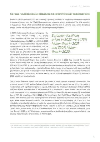43
LATEST COST TRENDS
THE FOSSIL FUEL PRICE CRISIS HAS ACCELERATED THE COMPETITIVENESS OF RENEWABLE POWER
The fossil fuel price crisis in 2022 was driven by a growing imbalance in supply and demand as the global
economy recovered from the COVID-19 pandemic and economic activity accelerated. The slow reduction
in Russian gas flows, which accelerated dramatically with the crisis in Ukraine, was a shock the global
energy system was not prepared for, and fossil fuel prices skyrocketed.
In 2022, the European fossil gas marker price – the
Dutch Title Transfer Facility (TTF) pricing
node – increased by 175% over 2021, which itself
had already increased by 320% over 2020. In 2022,
the Dutch TTF price was therefore around 11.7 times
higher than in 2020, or 8.2 times higher than the
pre-COVID price in 2019. Japanese imports of
natural gas are characterised by contracts that
are designed to provide greater price certainty.
Historically, this certainty has come at a cost, with
Japanese prices typically higher than in other markets. However, in 2022 they ensured the Japanese
market was insulated from the full impact of spot prices, and the import price increased by “only” 25% in
2021 and 59% in 2022. At the other extreme from European pricing, growing fossil gas production in the
United States from shale gas plays means the United States market is well supplied with lower-cost fossil
gas. However, the growth in LNG exports from the United States is increasing the linkages to international
supply and demand for fossil gas, as can be seen by the 11% increase in prices in 2021 and 23% increase in
2022, albeit from very low levels.
Coal, a dirtier fuel in all aspects than natural gas, trades at lower costs on an energy content basis. The
economic growth in 2022 and the fuel switching from very expensive gas to coal saw prices rise rapidly in
most markets with significant imports or exports. In Europe, the Amsterdam-Rotterdam-Antwerp (ARA)
coal price marker increased from its decadal low in 2020 by 129% in 2021 and another 126% in 2022. As a
result, thermal coal prices for power generation in 2022 in northwest Europe were around 2.6 times higher
than in 2021, 5.2 times higher than in 2020, or 4.2 times higher than the 2019 pre-COVID price. The United
States, with declining coal-fired power generation and large domestic coal reserves and production,15
is
again an exception, with coal prices for coal delivered to power stations rising by just 12% in 2021. This
reflects the large inland production of coal in the western states and the fact most of the power plants have
contracts for supply that provide price and volume certainty to buyer and seller (EIA, 2023). Indeed, in the
United States, in real terms, prices in 2010 were higher than in 2022. In India, thermal coal import costs
rose sharply in 2021, by 107%, but power generators either scaled back generation or sourced cheaper coal
sources, moderating the price increase in 2022 to 20%.
15
The Powder River Coal basin (located in northeast Wyoming and southeast Montana) and other western coal mines provided 62% of
the total coal volume supplied to power plants in 2022, but is not a large exporter due to its inland location.
European fossil gas
prices in 2022 were 175%
higher than in 2021
and 320% higher
than in 2020.
 