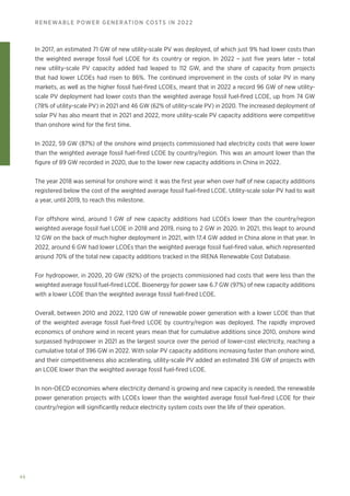 46
RENEWABLE POWER GENERATION COSTS IN 2022
In 2017, an estimated 71 GW of new utility-scale PV was deployed, of which just 9% had lower costs than
the weighted average fossil fuel LCOE for its country or region. In 2022 – just five years later – total
new utility-scale PV capacity added had leaped to 112 GW, and the share of capacity from projects
that had lower LCOEs had risen to 86%. The continued improvement in the costs of solar PV in many
markets, as well as the higher fossil fuel-fired LCOEs, meant that in 2022 a record 96 GW of new utility-
scale PV deployment had lower costs than the weighted average fossil fuel-fired LCOE, up from 74 GW
(78% of utility-scale PV) in 2021 and 46 GW (62% of utility-scale PV) in 2020. The increased deployment of
solar PV has also meant that in 2021 and 2022, more utility-scale PV capacity additions were competitive
than onshore wind for the first time.
In 2022, 59 GW (87%) of the onshore wind projects commissioned had electricity costs that were lower
than the weighted average fossil fuel-fired LCOE by country/region. This was an amount lower than the
figure of 89 GW recorded in 2020, due to the lower new capacity additions in China in 2022.
The year 2018 was seminal for onshore wind: it was the first year when over half of new capacity additions
registered below the cost of the weighted average fossil fuel-fired LCOE. Utility-scale solar PV had to wait
a year, until 2019, to reach this milestone.
For offshore wind, around 1 GW of new capacity additions had LCOEs lower than the country/region
weighted average fossil fuel LCOE in 2018 and 2019, rising to 2 GW in 2020. In 2021, this leapt to around
12 GW on the back of much higher deployment in 2021, with 17.4 GW added in China alone in that year. In
2022, around 6 GW had lower LCOEs than the weighted average fossil fuel-fired value, which represented
around 70% of the total new capacity additions tracked in the IRENA Renewable Cost Database.
For hydropower, in 2020, 20 GW (92%) of the projects commissioned had costs that were less than the
weighted average fossil fuel-fired LCOE. Bioenergy for power saw 6.7 GW (97%) of new capacity additions
with a lower LCOE than the weighted average fossil fuel-fired LCOE.
Overall, between 2010 and 2022, 1 120 GW of renewable power generation with a lower LCOE than that
of the weighted average fossil fuel-fired LCOE by country/region was deployed. The rapidly improved
economics of onshore wind in recent years mean that for cumulative additions since 2010, onshore wind
surpassed hydropower in 2021 as the largest source over the period of lower-cost electricity, reaching a
cumulative total of 396 GW in 2022. With solar PV capacity additions increasing faster than onshore wind,
and their competitiveness also accelerating, utility-scale PV added an estimated 316 GW of projects with
an LCOE lower than the weighted average fossil fuel-fired LCOE.
In non-OECD economies where electricity demand is growing and new capacity is needed, the renewable
power generation projects with LCOEs lower than the weighted average fossil fuel-fired LCOE for their
country/region will significantly reduce electricity system costs over the life of their operation.
 