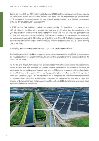 48
RENEWABLE POWER GENERATION COSTS IN 2022
Overall, between 2010 and 2022 inclusive, globally, around 928 GW of renewable power generation capacity
has been added in non-OECD countries that had costs lower than the weighted average fossil fuel-fired
LCOE in the year of commissioning. Of this total, 333 GW was hydropower (36%), 289 GW onshore wind
(31%) and 239 GW (26%) utility-scale solar PV.
In 2023, this 928 GW could reduce electricity system costs by USD 104 billion, or up to as much as
USD 180 billion – if fossil fuel prices average what they were in 2021 rather than those applicable in the
year the project was commissioned – compared to what would have been the case if the generation were
to come from fossil fuels. For the estimate of USD 104 billion in savings, it is hydropower that dominates
the savings, contributing USD 52.5 billion, or 50% of the total. With USD 31.9 billion in savings annually,
onshore wind is the second largest contributor (30%), followed by solar PV, with USD 12.2 billion annually
(12% of the total).
The competitiveness of solar PV and wind power accelerated in 2021 and 2022
The fossil fuel price crisis in 2022, driven by recovering economic activity after the COVID-19 pandemic and
the reduced gas flows to Europe from Russia, has changed not only today’s energy landscape, but also the
outlook for the future.
For the last 13 to 15 years, renewable power generation costs from solar and wind power have been falling.
Initially this was from high levels that led some to question whether solar and wind could challenge the
status quo in the electricity system. However, from around 2013 costs for onshore wind fell significantly into
the fossil fuel-fired cost range, and PV was rapidly approaching this level. This coincided with a period of
lower fossil fuel prices (Figure 1.4). The impact was one of dampening the competitiveness improvements
of renewable power generation and potentially concealing the inevitability of what was to come. This
dynamic of declining real fossil fuel prices continued through into 2020, but solar and wind power costs
were undoubtedly now competitive.
metamorworks © Shutterstock.com
 