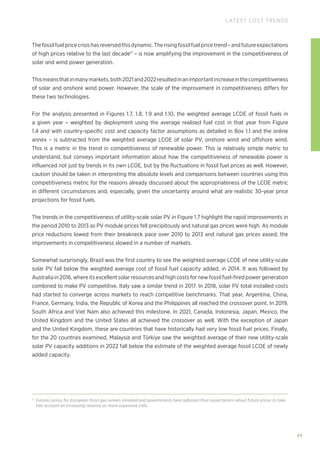 49
LATEST COST TRENDS
Thefossilfuelpricecrisishasreversedthisdynamic.Therisingfossilfuelpricetrend–andfutureexpectations
of high prices relative to the last decade17
– is now amplifying the improvement in the competitiveness of
solar and wind power generation.
Thismeansthatinmanymarkets,both2021and2022resultedinanimportantincreaseinthecompetitiveness
of solar and onshore wind power. However, the scale of the improvement in competitiveness differs for
these two technologies.
For the analysis presented in Figures 1.7, 1.8, 1.9 and 1.10, the weighted average LCOE of fossil fuels in
a given year – weighted by deployment using the average realised fuel cost in that year from Figure
1.4 and with country-specific cost and capacity factor assumptions as detailed in Box 1.1 and the online
annex – is subtracted from the weighted average LCOE of solar PV, onshore wind and offshore wind.
This is a metric in the trend in competitiveness of renewable power. This ia relatively simple metric to
understand, but conveys important information about how the competitiveness of renewable power is
influenced not just by trends in its own LCOE, but by the fluctuations in fossil fuel prices as well. However,
caution should be taken in interpreting the absolute levels and comparisons between countries using this
competitiveness metric for the reasons already discussed about the appropriateness of the LCOE metric
in different circumstances and, especially, given the uncertainty around what are realistic 30-year price
projections for fossil fuels.
The trends in the competitiveness of utility-scale solar PV in Figure 1.7 highlight the rapid improvements in
the period 2010 to 2013 as PV module prices fell precipitously and natural gas prices were high. As module
price reductions lowed from their breakneck pace over 2010 to 2013 and natural gas prices eased, the
improvements in competitiveness slowed in a number of markets.
Somewhat surprisingly, Brazil was the first country to see the weighted average LCOE of new utility-scale
solar PV fall below the weighted average cost of fossil fuel capacity added, in 2014. It was followed by
Australia in 2016, where its excellent solar resources and high costs for new fossil fuel-fired power generation
combined to make PV competitive. Italy saw a similar trend in 2017. In 2018, solar PV total installed costs
had started to converge across markets to reach competitive benchmarks. That year, Argentina, China,
France, Germany, India, the Republic of Korea and the Philippines all reached the crossover point. In 2019,
South Africa and Viet Nam also achieved this milestone. In 2021, Canada, Indonesia, Japan, Mexico, the
United Kingdom and the United States all achieved the crossover as well. With the exception of Japan
and the United Kingdom, these are countries that have historically had very low fossil fuel prices. Finally,
for the 20 countries examined, Malaysia and Türkiye saw the weighted average of their new utility-scale
solar PV capacity additions in 2022 fall below the estimate of the weighted average fossil LCOE of newly
added capacity.
17
Futures prices for European fossil gas remain elevated and governments have adjusted their expectations about future prices to take
into account an increasing reliance on more expensive LNG.
 