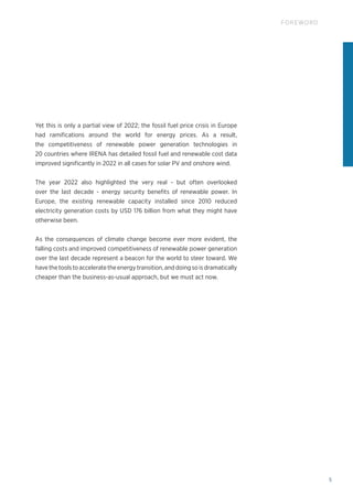 5
FOREWORD
Yet this is only a partial view of 2022; the fossil fuel price crisis in Europe
had ramifications around the world for energy prices. As a result,
the competitiveness of renewable power generation technologies in
20 countries where IRENA has detailed fossil fuel and renewable cost data
improved significantly in 2022 in all cases for solar PV and onshore wind.
The year 2022 also highlighted the very real - but often overlooked
over the last decade - energy security benefits of renewable power. In
Europe, the existing renewable capacity installed since 2010 reduced
electricity generation costs by USD 176 billion from what they might have
otherwise been.
As the consequences of climate change become ever more evident, the
falling costs and improved competitiveness of renewable power generation
over the last decade represent a beacon for the world to steer toward. We
have the tools to accelerate the energy transition, and doing so is dramatically
cheaper than the business-as-usual approach, but we must act now.
 