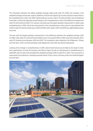 chinasong © Shutterstock.com
51
LATEST COST TRENDS
The interaction between the falling weighted average utility-scale solar PV LCOE and changes in the
weighted average annual new capacity additions of fossil fuel capacity by country and year mean trends in
the competitiveness metric can differ significantly by country. Figure 1.8 shows another way of looking at
these data. It shows the absolute annual change in the competitiveness metric (the difference between the
solar PV and fossil fuel LCOE). For instance, Australia saw the largest absolute improvement in utility-scale
competitiveness in 2012, where the improvement in the competitiveness metric year-on-year between the
LCOE of solar PV and fossil fuels was a USD 0.12/kWh shift, while in 2017 and 2019 very slight deteriorations
occurred.
The year with the largest absolute improvement in the difference between the weighted average LCOE
of utility-scale solar PV and fossil fuels tended to be in the period 2010 to 2013, given the dramatic fall in
solar PV module prices between 2010 and 2013. The exceptions were Argentina, the Philippines, Türkiye
and Viet Nam, which commenced large-scale deployment only after this period had passed.
Looking at the change in competitiveness in 2021, where fossil fuel prices are likely to be closer to long-
term expectations, 9 of the 20 countries with data in Figure 1.8 saw an improvement in competitiveness in
USD/kWh year-on-year that exceeded the weighted average LCOE of solar PV in 2021. This occurred in a
wide variety of jurisdictions, including Australia, Brazil, China, France, Germany, India, the United Kingdom
and Viet Nam.
 