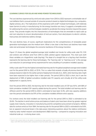 56
RENEWABLE POWER GENERATION COSTS IN 2022
LEARNING CURVES FOR SOLAR AND WIND POWER TECHNOLOGIES
The cost declines experienced by wind and solar power from 2010 to 2022 represent a remarkable rate of
cost deflation that is unusual outside of consumer products based on digital technologies (e.g. computers,
digital cameras, etc.). The implications of this experience with small19
modular technologies, with relatively
lower barriers to entry in manufacturing, for the energy transition are many. It suggests a template exists
for addressing the sectors and technologies needed to accelerate the energy transition beyond the power
sector. They provide insights into the characteristics of technologies that are amenable to rapid scale up
and cost reduction to ensure decarbonisation of end‑use sectors, from electrolysers to electric vehicles,
heat pumps and stationary battery storage.
The cost declines have, of course, significant implications for the competitiveness of renewable power
generation technologies over the medium term. What is now clear is that these cost declines have made
solar and wind power technologies the economic backbone of the energy transition.
Figure 1.11 shows the global weighted‑average total installed cost trends for utility‑scale solar PV, CSP,
and onshore and offshore wind from 2010 to 2020, plotted against deployment. This chart puts both
these variables on a logarithmic scale (log‑log). The slope of a straight line on a log-log chart therefore
represents the learning rate for these technologies. The “learning rate” or “learning curve” is the average
cost reduction (in percentage terms) experienced for every doubling of cumulative installed capacity.
Utility‑scale solar PV has the highest estimated learning rate for the global weighted‑average total installed
cost for the period 2010 to 2022, at 33.1%. This is a value that exceeds virtually all previous learning rate
analyses based on data for the earlier period of deployment (Grubb et al., 2021), when learning rates might
have been expected to be higher than in later periods. The period 2010 to 2022 is short, but it saw the
deployment of 98% of global cumulative installed solar PV capacity and virtually all of the utility‑scale
deployment in capacity terms.
Over the period 2010 to 2022, the learning rate for the total installed costs of CSP was 18.1%, with 88% of
total cumulative installed CSP capacity added during this period. The total installed cost learning rate for
offshore wind for the period 2010 to 2022 is estimated to have been 12.4%, with new capacity additions
over this period estimated to be 97% of the cumulative installed offshore wind capacity.
For onshore wind, the total installed cost learning rate for the period 2010 to 2022 is estimated to be
20.6%. The decline in wind turbine prices and balance of plant costs have been driven by greater regional
supply chain maturity, innovation in manufacturing and the competitive procurement of projects. IRENA’s
data for onshore wind run from 1984, the learning rate for the period 1984 to 2022 is estimated to be 8.6%,
but an apparent structural break in the data poses interesting questions about the relative contribution
made by early market research and development (RD) learning – compared to ongoing innovation and
industrial scale up – in driving down costs.
19
Small in this context refers to the ability to manufacture large quantities. This is clearly true for solar PV panels, but also true for
large, multi-MW wind turbines when compared to fossil fuel plants and today's nuclear.
 