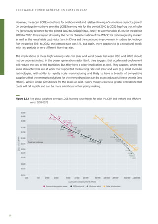 58
RENEWABLE POWER GENERATION COSTS IN 2022
However, the recent LCOE reductions for onshore wind and relative slowing of cumulative capacity growth
(in percentage terms) have seen the LCOE learning rate for the period 2010 to 2022 leapfrog that of solar
PV (previously reported for the period 2010 to 2020 [IRENA, 2021]) to a remarkable 43.4% for the period
2010 to 2022. This is in part driven by the better characterisation of the WACC for technologies by market,
as well as the remarkable cost reductions in China and the continued improvement in turbine technology.
For the period 1984 to 2022, the learning rate was 14%, but again, there appears to be a structural break,
with two periods of very different learning rates.
The implications of these high learning rates for solar and wind power between 2010 and 2020 should
not be underestimated. In the power generation sector itself, they suggest that accelerated deployment
will reduce the cost of the transition. But they have a wider implication as well. They suggest, where the
same characteristics are at work that supported the learning rates for solar and wind (e.g. small modular
technologies, with ability to rapidly scale manufacturing and likely to have a breadth of competitive
suppliers) that the emerging solutions for the energy transition can be assessed against these criteria (and
others). Where similar possibilities for the scale-up exist, policy makers can have greater confidence that
costs will fall rapidly and can be more ambitious in their policy making.
Concentrating solar power Offshore wind Onshore wind Solar photovoltaic
200 500 1 000 2 000 5 000 20 000
10 000 50 000 100 000 200 000 500 000 1 000 000
2010
2010
2010
2010
2011
2011
2011
2011
2012
2012
2012
2012
2013 2016
2017
2016
2016
2017
2015
2018
2019
2018
2019
2018
2019 2020
2020
2020
2021
2021
2022
2021
2022
2020
2021
2022
2022
2013
2014
2014
0.010
0.015
0.020
0.030
0.040
0.050
0.070
0.100
0.150
0.200
0.300
0.400
0.500
2022
USD/kWh
Cumulative deployment (MW)
Fossil fuel cost range
Figure 1.12 
The global weighted average LCOE learning curve trends for solar PV, CSP, and onshore and offshore
wind, 2010-2022
 
