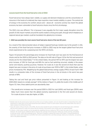 59
LATEST COST TRENDS
Lessons learnt from the fossil fuel price crisis of 2022
Fossil fuel prices have always been volatile, as supply and demand imbalances and the concentration of
resources in the hands of a relatively few major exporters mean market volatility is a given. The central role
of energy in the economy for comfort, leisure and – above all – economic activity has meant the global
economy has been vulnerable to fossil fuel price shocks since the first oil embargo.
The 2022 crisis was different. This is because it was arguably the first major supply disruption since the
growth of LNG import markets around the world created a strong price path, through which imbalances in
regional natural gas markets could be translated into global price increases.
2022 was possibly the most severe fossil fuel price shock of the last 80 years
As a result of the interconnected nature of today’s regional fossil gas markets due to the growth in LNG,
the severity of the fossil fuel price increases in 2020 to 2022 may be the largest global fossil fuel price
shock experienced so far, surpassing even the 1970’s oil shocks.
Figure 1.13 presents the percentage price increases for fossil fuels over two years for the first/second oil
shocks and for the 2020 to 2022 period. The data on the left side of Figure 1.13 for the first and second oil
shocks are for the United States.20
In the United States, the period 1973 to 1975 saw the largest two-year
price increase, of 34% for fossil gas and 89% for coal as fuel switching occurred, notably in the power
sector and industry, pushing up prices. However, for crude oil, it was the second oil shock that saw the
largest two-year increase in the price of crude oil purchases over 1979 to 198121
in the United States, when
prices increased by 111%. Weighting by the global total primary energy supply (TPES) of each fuel in 1981
results in a composite index of the increase of fossil fuel prices in the oil shocks in the worst two-year
periods of 88%.
Taking the coal and fossil gas price indices presented in Figure 1.4 and looking at the increase for
2020-2022, based on a simple average22
of the indices in Figure 1.4, yields the results in the middle part of
Figure 1.13. Here, three salient points are abundantly clear:
• The overall price increases over the period 2020 to 2022 for coal (245%) and fossil gas (350%) were
likely much more severe than the global economy experienced in the first and second oil shocks.
For crude oil prices it was also higher, at 128%.
20
Reliable data for this period across fuels and countries are not readily available, and care should be taken in interpreting these data.
Experiences in other parts of the world would have been different, at least to some extent, because the United States was and is a
major producer of all three fossil fuels.
21
Given the nature of the oil shocks in the 1970s, the two worst periods for price increases for coal and fossil gas were combined
with the worst period for crude oil to ensure that the severity of this period’s price shocks was not underestimated.
22
In theory, a more robust number can be calculated by weighting the price indices by TPES of each fuel index for each country.
However, this would require additional data to improve the coverage of fossil fuel price indices by country and fuel, and ideally,
to end-user prices, rather than wholesale prices. That level of analysis is beyond the scope of this report. It should therefore be
noted that country-level experience will differ from what is presented here, and these average values are an indicative, not precise,
view of the global experience.
 