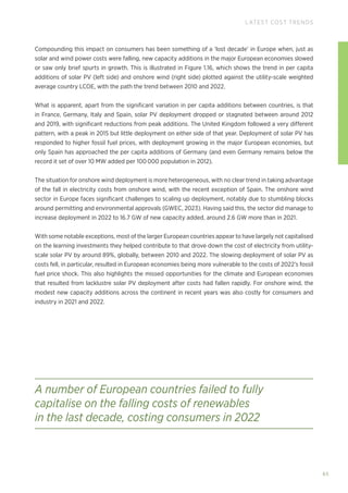 65
LATEST COST TRENDS
Compounding this impact on consumers has been something of a ‘lost decade’ in Europe when, just as
solar and wind power costs were falling, new capacity additions in the major European economies slowed
or saw only brief spurts in growth. This is illustrated in Figure 1.16, which shows the trend in per capita
additions of solar PV (left side) and onshore wind (right side) plotted against the utility-scale weighted
average country LCOE, with the path the trend between 2010 and 2022.
What is apparent, apart from the significant variation in per capita additions between countries, is that
in France, Germany, Italy and Spain, solar PV deployment dropped or stagnated between around 2012
and 2019, with significant reductions from peak additions. The United Kingdom followed a very different
pattern, with a peak in 2015 but little deployment on either side of that year. Deployment of solar PV has
responded to higher fossil fuel prices, with deployment growing in the major European economies, but
only Spain has approached the per capita additions of Germany (and even Germany remains below the
record it set of over 10 MW added per 100 000 population in 2012).
The situation for onshore wind deployment is more heterogeneous, with no clear trend in taking advantage
of the fall in electricity costs from onshore wind, with the recent exception of Spain. The onshore wind
sector in Europe faces significant challenges to scaling up deployment, notably due to stumbling blocks
around permitting and environmental approvals (GWEC, 2023). Having said this, the sector did manage to
increase deployment in 2022 to 16.7 GW of new capacity added, around 2.6 GW more than in 2021.
With some notable exceptions, most of the larger European countries appear to have largely not capitalised
on the learning investments they helped contribute to that drove down the cost of electricity from utility-
scale solar PV by around 89%, globally, between 2010 and 2022. The slowing deployment of solar PV as
costs fell, in particular, resulted in European economies being more vulnerable to the costs of 2022’s fossil
fuel price shock. This also highlights the missed opportunities for the climate and European economies
that resulted from lacklustre solar PV deployment after costs had fallen rapidly. For onshore wind, the
modest new capacity additions across the continent in recent years was also costly for consumers and
industry in 2021 and 2022.
A number of European countries failed to fully
capitalise on the falling costs of renewables
in the last decade, costing consumers in 2022
 