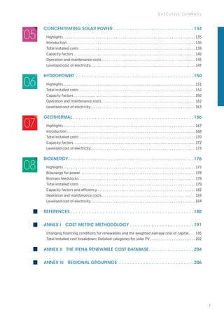 7
EXECUTIVE SUMMARY
CONCENTRATING SOLAR POWER.  .  .  .  .  .  .  .  .  .  .  .  .  .  .  .  .  .  .  .  .  .  .  .  .  .  .  .  .  . 134
Highlights. . . . . . . . . . . . . . . . . . . . . . . . . . . . . . . . . . . . . . . . . . . . . . . . . . . . . . . . . . . . . . . . . . . . . . . . .  135
Introduction. . . . . . . . . . . . . . . . . . . . . . . . . . . . . . . . . . . . . . . . . . . . . . . . . . . . . . . . . . . . . . . . . . . . . . .  136
Total installed costs. . . . . . . . . . . . . . . . . . . . . . . . . . . . . . . . . . . . . . . . . . . . . . . . . . . . . . . . . . . . . . . .  138
Capacity factors. . . . . . . . . . . . . . . . . . . . . . . . . . . . . . . . . . . . . . . . . . . . . . . . . . . . . . . . . . . . . . . . . . .  142
Operation and maintenance costs. . . . . . . . . . . . . . . . . . . . . . . . . . . . . . . . . . . . . . . . . . . . . . . . . . . .  145
Levelised cost of electricity. . . . . . . . . . . . . . . . . . . . . . . . . . . . . . . . . . . . . . . . . . . . . . . . . . . . . . . . . . . 147
HYDROPOWER .  .  .  .  .  .  .  .  .  .  .  .  .  .  .  .  .  .  .  .  .  .  .  .  .  .  .  .  .  .  .  .  .  .  .  .  .  .  .  .  .  .  .  . 150
Highlights. . . . . . . . . . . . . . . . . . . . . . . . . . . . . . . . . . . . . . . . . . . . . . . . . . . . . . . . . . . . . . . . . . . . . . . . .  151
Total installed costs. . . . . . . . . . . . . . . . . . . . . . . . . . . . . . . . . . . . . . . . . . . . . . . . . . . . . . . . . . . . . . . .  152
Capacity factors. . . . . . . . . . . . . . . . . . . . . . . . . . . . . . . . . . . . . . . . . . . . . . . . . . . . . . . . . . . . . . . . . . .  160
Operation and maintenance costs. . . . . . . . . . . . . . . . . . . . . . . . . . . . . . . . . . . . . . . . . . . . . . . . . . . .  162
Levelised cost of electricity. . . . . . . . . . . . . . . . . . . . . . . . . . . . . . . . . . . . . . . . . . . . . . . . . . . . . . . . . .  163
GEOTHERMAL.  .  .  .  .  .  .  .  .  .  .  .  .  .  .  .  .  .  .  .  .  .  .  .  .  .  .  .  .  .  .  .  .  .  .  .  .  .  .  .  .  .  .  .  . 166
Highlights. . . . . . . . . . . . . . . . . . . . . . . . . . . . . . . . . . . . . . . . . . . . . . . . . . . . . . . . . . . . . . . . . . . . . . . . .  167
Introduction. . . . . . . . . . . . . . . . . . . . . . . . . . . . . . . . . . . . . . . . . . . . . . . . . . . . . . . . . . . . . . . . . . . . . . .  168
Total installed costs. . . . . . . . . . . . . . . . . . . . . . . . . . . . . . . . . . . . . . . . . . . . . . . . . . . . . . . . . . . . . . . .  170
Capacity factors. . . . . . . . . . . . . . . . . . . . . . . . . . . . . . . . . . . . . . . . . . . . . . . . . . . . . . . . . . . . . . . . . . . . . .  172
Levelised cost of electricity. . . . . . . . . . . . . . . . . . . . . . . . . . . . . . . . . . . . . . . . . . . . . . . . . . . . . . . . . .  173
BIOENERGY. . . . . . . . . . . . . . . . . . . . . . . . . . . . . . . . . . . . . . . . . . . . . . . 176
Highlights. . . . . . . . . . . . . . . . . . . . . . . . . . . . . . . . . . . . . . . . . . . . . . . . . . . . . . . . . . . . . . . . . . . . . . . . .  177
Bioenergy for power . . . . . . . . . . . . . . . . . . . . . . . . . . . . . . . . . . . . . . . . . . . . . . . . . . . . . . . . . . . . . . .  178
Biomass feedstocks. . . . . . . . . . . . . . . . . . . . . . . . . . . . . . . . . . . . . . . . . . . . . . . . . . . . . . . . . . . . . . . .  178
Total installed costs. . . . . . . . . . . . . . . . . . . . . . . . . . . . . . . . . . . . . . . . . . . . . . . . . . . . . . . . . . . . . . . .  179
Capacity factors and efficiency. . . . . . . . . . . . . . . . . . . . . . . . . . . . . . . . . . . . . . . . . . . . . . . . . . . . . .  182
Operation and maintenance costs. . . . . . . . . . . . . . . . . . . . . . . . . . . . . . . . . . . . . . . . . . . . . . . . . . . .  183
Levelised cost of electricity. . . . . . . . . . . . . . . . . . . . . . . . . . . . . . . . . . . . . . . . . . . . . . . . . . . . . . . . . .  184
REFERENCES.  .  .  .  .  .  .  .  .  .  .  .  .  .  .  .  .  .  .  .  .  .  .  .  .  .  .  .  .  .  .  .  .  .  .  .  .  .  .  .  .  .  .  .  .  . 188
ANNEX I COST METRIC METHODOLOGY.  .  .  .  .  .  .  .  .  .  .  .  .  .  .  .  .  .  .  .  .  .  .  . 191
Changing financing conditions for renewables and the weighted average cost of capital. . . .  195
Total installed cost breakdown: Detailed categories for solar PV. . . . . . . . . . . . . . . . . . . . . . . . .  202
ANNEX II THE IRENA RENEWABLE COST DATABASE
. .  .  .  .  .  .  .  .  .  .  .  .  .  .  .  . 204
ANNEX III REGIONAL GROUPINGS .  .  .  .  .  .  .  .  .  .  .  .  .  .  .  .  .  .  .  .  .  .  .  .  .  .  .  . 206
06
07
08
05
 