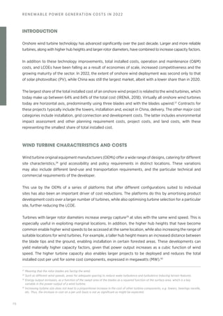 70
RENEWABLE POWER GENERATION COSTS IN 2022
INTRODUCTION
Onshore wind turbine technology has advanced significantly over the past decade. Larger and more reliable
turbines, along with higher hub heights and larger rotor diameters, have combined to increase capacity factors.
In addition to these technology improvements, total installed costs, operation and maintenance (OM)
costs, and LCOEs have been falling as a result of economies of scale, increased competitiveness and the
growing maturity of the sector. In 2022, the extent of onshore wind deployment was second only to that
of solar photovoltaic (PV), while China was still the largest market, albeit with a lower share than in 2020.
The largest share of the total installed cost of an onshore wind project is related to the wind turbines, which
today make up between 64% and 84% of the total cost (IRENA, 2018). Virtually all onshore wind turbines
today are horizontal axis, predominantly using three blades and with the blades upwind.27
Contracts for
these projects typically include the towers, installation and, except in China, delivery. The other major cost
categories include installation, grid connection and development costs. The latter includes environmental
impact assessment and other planning requirement costs, project costs, and land costs, with these
representing the smallest share of total installed cost.
WIND TURBINE CHARACTERISTICS AND COSTS
Wind turbine original equipment manufacturers (OEMs) offer a wide range of designs, catering for different
site characteristics,28
grid accessibility and policy requirements in distinct locations. These variations
may also include different land-use and transportation requirements, and the particular technical and
commercial requirements of the developer.
This use by the OEMs of a series of platforms that offer different configurations suited to individual
sites has also been an important driver of cost reductions. The platforms do this by amortising product
development costs over a larger number of turbines, while also optimising turbine selection for a particular
site, further reducing the LCOE.
Turbines with larger rotor diameters increase energy capture29
at sites with the same wind speed. This is
especially useful in exploiting marginal locations. In addition, the higher hub heights that have become
common enable higher wind speeds to be accessed at the same location, while also increasing the range of
suitable locations for wind turbines. For example, a taller hub height means an increased distance between
the blade tips and the ground, enabling installation in certain forested areas. These developments can
yield materially higher capacity factors, given that power output increases as a cubic function of wind
speed. The higher turbine capacity also enables larger projects to be deployed and reduces the total
installed cost per unit for some cost components, expressed in megawatts (MW).30
27
Meaning that the rotor blades are facing the wind.
28
Such as different wind speeds, areas for adequate spacing to reduce wake turbulence and turbulence inducing terrain features.
29
Energy output increases, as a function of the swept area of the blades as a squared function of the surface area, which is a key
variable in the power output of a wind turbine.
30
Increasing turbine size does not lead to a proportional increase in the cost of other turbine components, e.g. towers, bearings nacelle,
etc. Thus, the increase in cost on a per unit basis is not as significant as might be expected.
 