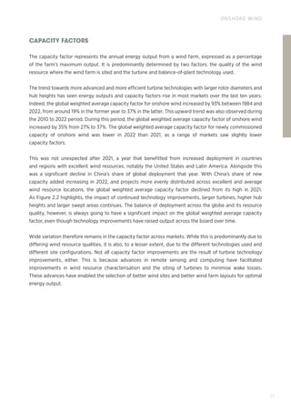 77
ONSHORE WIND
CAPACITY FACTORS
The capacity factor represents the annual energy output from a wind farm, expressed as a percentage
of the farm’s maximum output. It is predominantly determined by two factors: the quality of the wind
resource where the wind farm is sited and the turbine and balance-of-plant technology used.
The trend towards more advanced and more efficient turbine technologies with larger rotor diameters and
hub heights has seen energy outputs and capacity factors rise in most markets over the last ten years.
Indeed, the global weighted average capacity factor for onshore wind increased by 93% between 1984 and
2022, from around 19% in the former year to 37% in the latter. This upward trend was also observed during
the 2010 to 2022 period. During this period, the global weighted average capacity factor of onshore wind
increased by 35% from 27% to 37%. The global weighted average capacity factor for newly commissioned
capacity of onshore wind was lower in 2022 than 2021, as a range of markets saw slightly lower
capacity factors.
This was not unexpected after 2021, a year that benefitted from increased deployment in countries
and regions with excellent wind resources, notably the United States and Latin America. Alongside this
was a significant decline in China’s share of global deployment that year. With China’s share of new
capacity added increasing in 2022, and projects more evenly distributed across excellent and average
wind resource locations, the global weighted average capacity factor declined from its high in 2021.
As Figure 2.2 highlights, the impact of continued technology improvements, larger turbines, higher hub
heights and larger swept areas continues. The balance of deployment across the globe and its resource
quality, however, is always going to have a significant impact on the global weighted average capacity
factor, even though technology improvements have raised output across the board over time.
Wide variation therefore remains in the capacity factor across markets. While this is predominantly due to
differing wind resource qualities, it is also, to a lesser extent, due to the different technologies used and
different site configurations. Not all capacity factor improvements are the result of turbine technology
improvements, either. This is because advances in remote sensing and computing have facilitated
improvements in wind resource characterisation and the siting of turbines to minimise wake losses.
These advances have enabled the selection of better wind sites and better wind farm layouts for optimal
energy output.
 