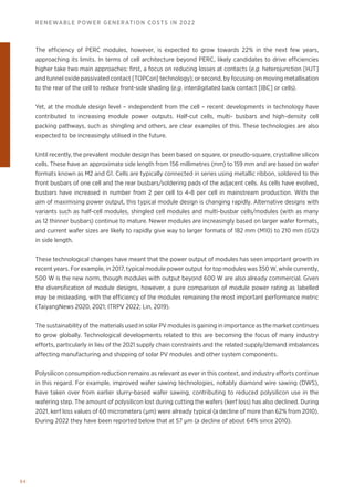 94
RENEWABLE POWER GENERATION COSTS IN 2022
The efficiency of PERC modules, however, is expected to grow towards 22% in the next few years,
approaching its limits. In terms of cell architecture beyond PERC, likely candidates to drive efficiencies
higher take two main approaches: first, a focus on reducing losses at contacts (e.g. heterojunction [HJT]
and tunnel oxide passivated contact [TOPCon] technology); or second, by focusing on moving metallisation
to the rear of the cell to reduce front-side shading (e.g. interdigitated back contact [IBC] or cells).
Yet, at the module design level – independent from the cell – recent developments in technology have
contributed to increasing module power outputs. Half-cut cells, multi- busbars and high-density cell
packing pathways, such as shingling and others, are clear examples of this. These technologies are also
expected to be increasingly utilised in the future.
Until recently, the prevalent module design has been based on square, or pseudo-square, crystalline silicon
cells. These have an approximate side length from 156 millimetres (mm) to 159 mm and are based on wafer
formats known as M2 and G1. Cells are typically connected in series using metallic ribbon, soldered to the
front busbars of one cell and the rear busbars/soldering pads of the adjacent cells. As cells have evolved,
busbars have increased in number from 2 per cell to 4-8 per cell in mainstream production. With the
aim of maximising power output, this typical module design is changing rapidly. Alternative designs with
variants such as half-cell modules, shingled cell modules and multi-busbar cells/modules (with as many
as 12 thinner busbars) continue to mature. Newer modules are increasingly based on larger wafer formats,
and current wafer sizes are likely to rapidly give way to larger formats of 182 mm (M10) to 210 mm (G12)
in side length.
These technological changes have meant that the power output of modules has seen important growth in
recent years. For example, in 2017, typical module power output for top modules was 350 W, while currently,
500 W is the new norm, though modules with output beyond 600 W are also already commercial. Given
the diversification of module designs, however, a pure comparison of module power rating as labelled
may be misleading, with the efficiency of the modules remaining the most important performance metric
(TaiyangNews 2020, 2021; ITRPV 2022; Lin, 2019).
The sustainability of the materials used in solar PV modules is gaining in importance as the market continues
to grow globally. Technological developments related to this are becoming the focus of many industry
efforts, particularly in lieu of the 2021 supply chain constraints and the related supply/demand imbalances
affecting manufacturing and shipping of solar PV modules and other system components.
Polysilicon consumption reduction remains as relevant as ever in this context, and industry efforts continue
in this regard. For example, improved wafer sawing technologies, notably diamond wire sawing (DWS),
have taken over from earlier slurry-based wafer sawing, contributing to reduced polysilicon use in the
wafering step. The amount of polysilicon lost during cutting the wafers (kerf loss) has also declined. During
2021, kerf loss values of 60 micrometers (μm) were already typical (a decline of more than 62% from 2010).
During 2022 they have been reported below that at 57 μm (a decline of about 64% since 2010).
 