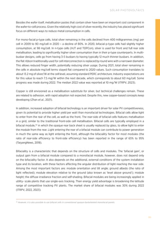 95
SOLAR PHOTOVOLTAICS
Besides the wafer itself, metallisation pastes that contain silver have been an important cost component in
the wafer-to-cell process. Given the relatively high cost of silver recently, the industry has placed significant
focus on different ways to reduce metal consumption in cells.
For mono-facial p-type cells, total silver remaining in the cells declined from 400 milligrammes (mg) per
cell in 2009 to 90 mg/cell in 2020 – a decline of 80%. In 2020, bifacial p-type cells had slightly higher
consumption, at 98 mg/cell. In n-type cells (HJT and TOPCon), silver is used for front and full rear side
metallisation, leading to significantly higher silver consumption than in their p-type counterparts. In multi-
busbar designs, cells go from having 3-5 busbars to having typically 12 much thinner busbars. In addition,
the flat ribbon traditionally used for cell interconnection is replaced by round wire with a narrower diameter.
This allows reduced finger width, potentially reducing silver usage. During 2021, total silver remaining in
the cells in absolute mg/cell terms stayed flat compared to 2020 values. Such consumption translates to
about 13.2 mg of silver/W at the cell level, assuming standard PERC architecture. Industry expectations are
for this value to reach 7.5 mg/W within the next decade, which corresponds to about 60 mg/cell. Some
progress was made during 2022. The median 2022 value was reported at 10 mg/W (ITRPV, 2023).
Copper is still envisioned as a metallisation substitute for silver, but technical challenges remain. These
are related to adhesion, with rapid adoption not expected. Despite this, new copper-based concepts keep
developing (Zhan et al., 2021).
In addition, increased adoption of bifacial technology is an important driver for solar PV competitiveness,
given its potential to provide higher yield per watt than monofacial technologies. Bifacial cells allow light
to enter from the rear of the cell, as well as the front. The rear-side of bifacial cells features metallisation
in a grid, similar to the traditional front-side cell metallisation. Bifacial cells are typically employed in a
bifacial module,34
in which the opaque rear back sheet is usually replaced by glass, to allow light to enter
the module from the rear. Light entering the rear of a bifacial module can contribute to power generation
in much the same way as light entering the front, although the bifaciality factor for most modules (the
ratio of rear-side efficiency to front-side efficiency) has been reported in the range of 65% to 95%
(TaiyangNews, 2018).
Bifaciality is a characteristic that depends on the structure of cells and modules. The ‘bifacial gain’, or
output gain from a bifacial module compared to a monofacial module, however, does not depend only
on the bifaciality factor. It also depends on the additional, external conditions of the system installation
type and its location, with these factors affecting the angular distribution of light reaching the rear side.
Among the most important factors are: module orientation and tilt angle; ground albedo (the ratio of
light reflected); module elevation relative to the ground (also known as ‘level above ground’); module
height; the diffuse irradiance fraction and self-shading. Bifacial modules are being increasingly applied in
utility- scale plants that use single-axis tracking. Their energy yield advantage is broadening the latitude
range of competitive tracking PV plants. The market share of bifacial modules was 30% during 2022
(ITRPV, 2022, 2023).
34
However, it is also possible to use bifacial cells in conventional opaque-backsheeted monofacial panels.
 