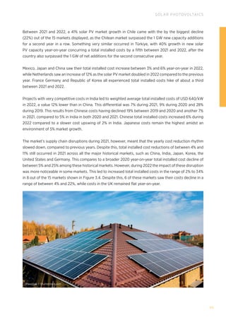 99
SOLAR PHOTOVOLTAICS
Between 2021 and 2022, a 41% solar PV market growth in Chile came with the by the biggest decline
(22%) out of the 15 markets displayed, as the Chilean market surpassed the 1 GW new capacity additions
for a second year in a row. Something very similar occurred in Türkiye, with 40% growth in new solar
PV capacity year-on-year concurring a total installed costs by a fifth between 2021 and 2022, after the
country also surpassed the 1 GW of net additions for the second consecutive year.
Mexico, Japan and China saw their total installed cost increase between 3% and 6% year-on-year in 2022,
while Netherlands saw an increase of 12% as the solar PV market doubled in 2022 compared to the previous
year. France Germany and Republic of Korea all experienced total installed costs hike of about a third
between 2021 and 2022.
Projects with very competitive costs in India led to weighted average total installed costs of USD 640/kW
in 2022, a value 12% lower than in China. This differential was 7% during 2021, 9% during 2020 and 28%
during 2019. This results from Chinese costs having declined 19% between 2019 and 2020 and another 7%
in 2021, compared to 5% in India in both 2020 and 2021. Chinese total installed costs increased 6% during
2022 compared to a slower cost upswing of 2% in India. Japanese costs remain the highest amidst an
environment of 5% market growth.
The market’s supply chain disruptions during 2021, however, meant that the yearly cost reduction rhythm
slowed down, compared to previous years. Despite this, total installed cost reductions of between 4% and
11% still occurred in 2021 across all the major historical markets, such as China, India, Japan, Korea, the
United States and Germany. This compares to a broader 2020 year-on-year total installed cost decline of
between 5% and 25% among these historical markets. However, during 2022 the impact of these disruption
was more noticeable in some markets. This led to increased total installed costs in the range of 2% to 34%
in 8 out of the 15 markets shown in Figure 3.4. Despite this, 6 of these markets saw their costs decline in a
range of between 4% and 22%, while costs in the UK remained flat year-on-year.
AlyoshinE © Shutterstock.com
 