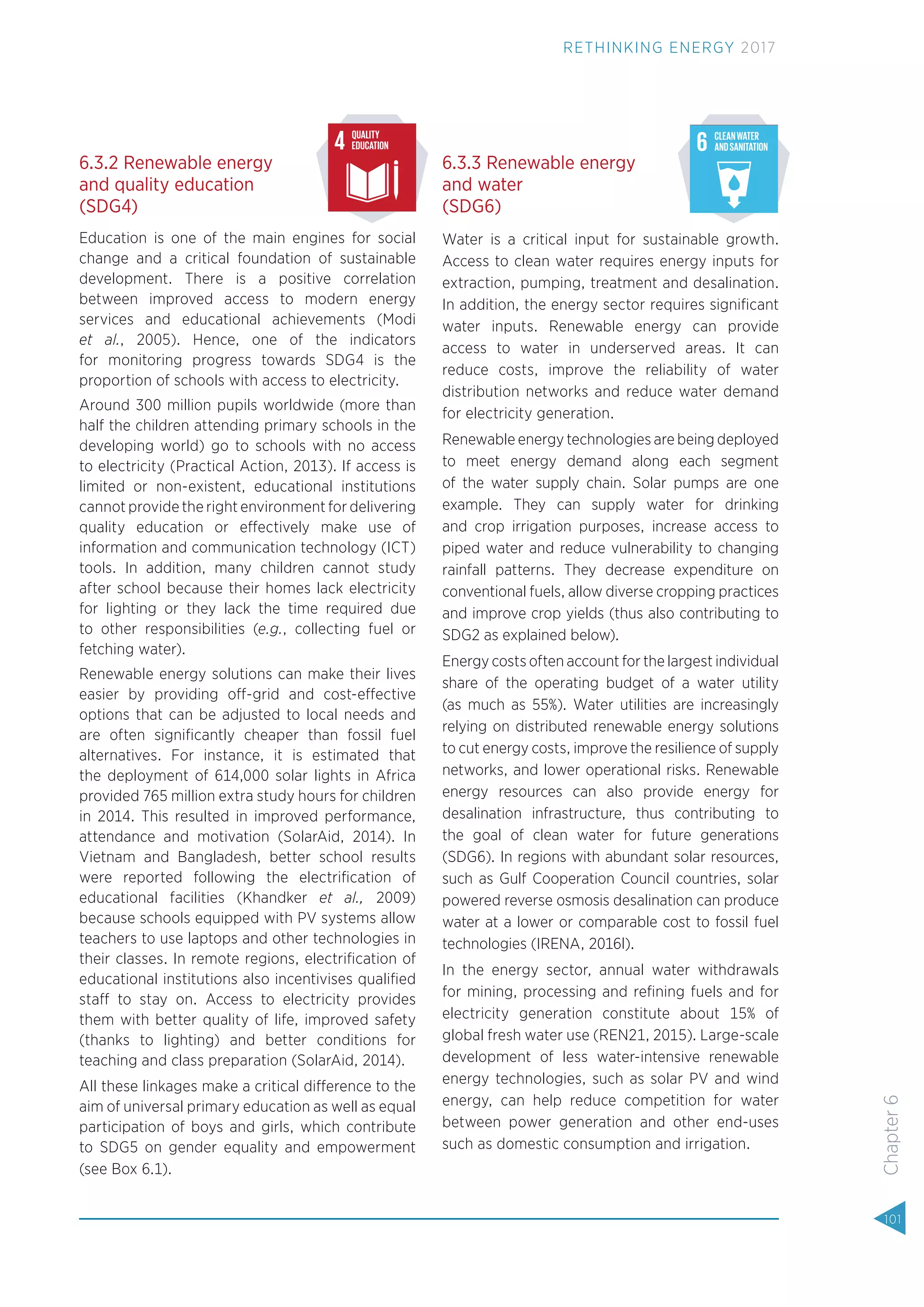 6.3.2 Renewable energy
and quality education
(SDG4)
Education is one of the main engines for social
change and a critical foundation of sustainable
development. There is a positive correlation
between improved access to modern energy
services and educational achievements (Modi
et al., 2005). Hence, one of the indicators
for monitoring progress towards SDG4 is the
proportion of schools with access to electricity.
Around 300 million pupils worldwide (more than
half the children attending primary schools in the
developing world) go to schools with no access
to electricity (Practical Action, 2013). If access is
limited or non-existent, educational institutions
cannot provide the right environment for delivering
quality education or effectively make use of
information and communication technology (ICT)
tools. In addition, many children cannot study
after school because their homes lack electricity
for lighting or they lack the time required due
to other responsibilities (e.g., collecting fuel or
fetching water).
Renewable energy solutions can make their lives
easier by providing off-grid and cost-effective
options that can be adjusted to local needs and
are often signiﬁcantly cheaper than fossil fuel
alternatives. For instance, it is estimated that
the deployment of 614,000 solar lights in Africa
provided 765 million extra study hours for children
in 2014. This resulted in improved performance,
attendance and motivation (SolarAid, 2014). In
Vietnam and Bangladesh, better school results
were reported following the electriﬁcation of
educational facilities (Khandker et al., 2009)
because schools equipped with PV systems allow
teachers to use laptops and other technologies in
their classes. In remote regions, electriﬁcation of
educational institutions also incentivises qualiﬁed
staff to stay on. Access to electricity provides
them with better quality of life, improved safety
(thanks to lighting) and better conditions for
teaching and class preparation (SolarAid, 2014).
All these linkages make a critical difference to the
aim of universal primary education as well as equal
participation of boys and girls, which contribute
to SDG5 on gender equality and empowerment
(see Box 6.1).
6.3.3 Renewable energy
and water
(SDG6)
Water is a critical input for sustainable growth.
Access to clean water requires energy inputs for
extraction, pumping, treatment and desalination.
In addition, the energy sector requires signiﬁcant
water inputs. Renewable energy can provide
access to water in underserved areas. It can
reduce costs, improve the reliability of water
distribution networks and reduce water demand
for electricity generation.
Renewable energy technologies are being deployed
to meet energy demand along each segment
of the water supply chain. Solar pumps are one
example. They can supply water for drinking
and crop irrigation purposes, increase access to
piped water and reduce vulnerability to changing
rainfall patterns. They decrease expenditure on
conventional fuels, allow diverse cropping practices
and improve crop yields (thus also contributing to
SDG2 as explained below).
Energy costs often account for the largest individual
share of the operating budget of a water utility
(as much as 55%). Water utilities are increasingly
relying on distributed renewable energy solutions
to cut energy costs, improve the resilience of supply
networks, and lower operational risks. Renewable
energy resources can also provide energy for
desalination infrastructure, thus contributing to
the goal of clean water for future generations
(SDG6). In regions with abundant solar resources,
such as Gulf Cooperation Council countries, solar
powered reverse osmosis desalination can produce
water at a lower or comparable cost to fossil fuel
technologies (IRENA, 2016l).
In the energy sector, annual water withdrawals
for mining, processing and reﬁning fuels and for
electricity generation constitute about 15% of
global fresh water use (REN21, 2015). Large-scale
development of less water-intensive renewable
energy technologies, such as solar PV and wind
energy, can help reduce competition for water
between power generation and other end-uses
such as domestic consumption and irrigation.
Source:www.globalgoals.org (accessed September 21, 2015)
Fig 10: The Sustainable Development Goals
Source:www.globalgoals.org (accessed September 21, 2015)
Fig 10: The Sustainable Development Goals
101
Chapter6
RETHINKING ENERGY 2017
 