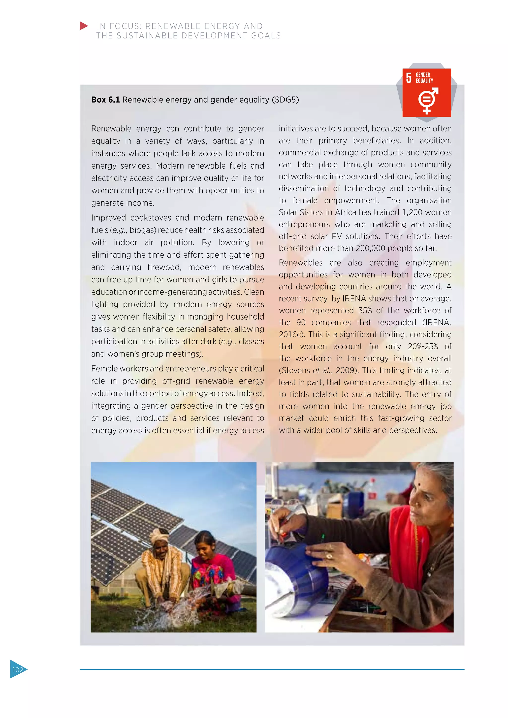 Box 6.1 Renewable energy and gender equality (SDG5)
Renewable energy can contribute to gender
equality in a variety of ways, particularly in
instances where people lack access to modern
energy services. Modern renewable fuels and
electricity access can improve quality of life for
women and provide them with opportunities to
generate income.
Improved cookstoves and modern renewable
fuels (e.g., biogas) reduce health risks associated
with indoor air pollution. By lowering or
eliminating the time and effort spent gathering
and carrying ﬁrewood, modern renewables
can free up time for women and girls to pursue
educationorincome-generatingactivities.Clean
lighting provided by modern energy sources
gives women ﬂexibility in managing household
tasks and can enhance personal safety, allowing
participation in activities after dark (e.g., classes
and women’s group meetings).
Female workers and entrepreneurs play a critical
role in providing off-grid renewable energy
solutionsinthecontextofenergyaccess.Indeed,
integrating a gender perspective in the design
of policies, products and services relevant to
energy access is often essential if energy access
initiatives are to succeed, because women often
are their primary beneﬁciaries. In addition,
commercial exchange of products and services
can take place through women community
networks and interpersonal relations, facilitating
dissemination of technology and contributing
to female empowerment. The organisation
Solar Sisters in Africa has trained 1,200 women
entrepreneurs who are marketing and selling
off-grid solar PV solutions. Their efforts have
beneﬁted more than 200,000 people so far.
Renewables are also creating employment
opportunities for women in both developed
and developing countries around the world. A
recent survey by IRENA shows that on average,
women represented 35% of the workforce of
the 90 companies that responded (IRENA,
2016c). This is a signiﬁcant ﬁnding, considering
that women account for only 20%-25% of
the workforce in the energy industry overall
(Stevens et al., 2009). This ﬁnding indicates, at
least in part, that women are strongly attracted
to ﬁelds related to sustainability. The entry of
more women into the renewable energy job
market could enrich this fast-growing sector
with a wider pool of skills and perspectives.
Source:www.globalgoals.org (accessed September 21, 2015)
Fig 10: The Sustainable Development Goals
102
IN FOCUS: RENEWABLE ENERGY AND
THE SUSTAINABLE DEVELOPMENT GOALS
 