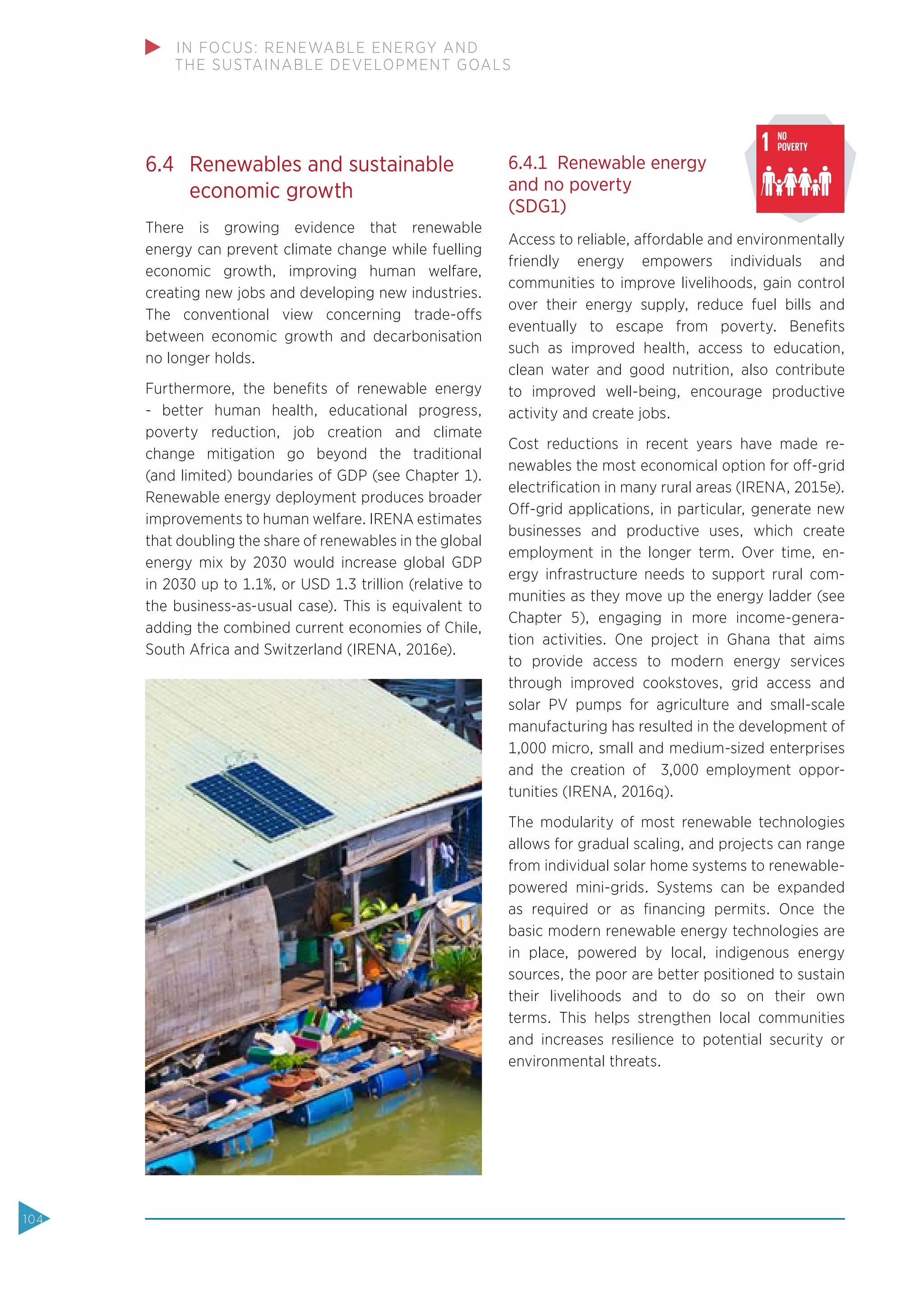 6.4 Renewables and sustainable
economic growth
There is growing evidence that renewable
energy can prevent climate change while fuelling
economic growth, improving human welfare,
creating new jobs and developing new industries.
The conventional view concerning trade-offs
between economic growth and decarbonisation
no longer holds.
Furthermore, the beneﬁts of renewable energy
- better human health, educational progress,
poverty reduction, job creation and climate
change mitigation go beyond the traditional
(and limited) boundaries of GDP (see Chapter 1).
Renewable energy deployment produces broader
improvements to human welfare. IRENA estimates
that doubling the share of renewables in the global
energy mix by 2030 would increase global GDP
in 2030 up to 1.1%, or USD 1.3 trillion (relative to
the business-as-usual case). This is equivalent to
adding the combined current economies of Chile,
South Africa and Switzerland (IRENA, 2016e).
6.4.1 Renewable energy
and no poverty
(SDG1)
Access to reliable, affordable and environmentally
friendly energy empowers individuals and
communities to improve livelihoods, gain control
over their energy supply, reduce fuel bills and
eventually to escape from poverty. Beneﬁts
such as improved health, access to education,
clean water and good nutrition, also contribute
to improved well-being, encourage productive
activity and create jobs.
Cost reductions in recent years have made re-
newables the most economical option for off-grid
electriﬁcation in many rural areas (IRENA, 2015e).
Off-grid applications, in particular, generate new
businesses and productive uses, which create
employment in the longer term. Over time, en-
ergy infrastructure needs to support rural com-
munities as they move up the energy ladder (see
Chapter 5), engaging in more income-genera-
tion activities. One project in Ghana that aims
to provide access to modern energy services
through improved cookstoves, grid access and
solar PV pumps for agriculture and small-scale
manufacturing has resulted in the development of
1,000 micro, small and medium-sized enterprises
and the creation of 3,000 employment oppor-
tunities (IRENA, 2016q).
The modularity of most renewable technologies
allows for gradual scaling, and projects can range
from individual solar home systems to renewable-
powered mini-grids. Systems can be expanded
as required or as ﬁnancing permits. Once the
basic modern renewable energy technologies are
in place, powered by local, indigenous energy
sources, the poor are better positioned to sustain
their livelihoods and to do so on their own
terms. This helps strengthen local communities
and increases resilience to potential security or
environmental threats.
Source:www.globalgoals.org (accessed September 21, 2015)
Fig 10: The Sustainable Development Goa
104
IN FOCUS: RENEWABLE ENERGY AND
THE SUSTAINABLE DEVELOPMENT GOALS
 
