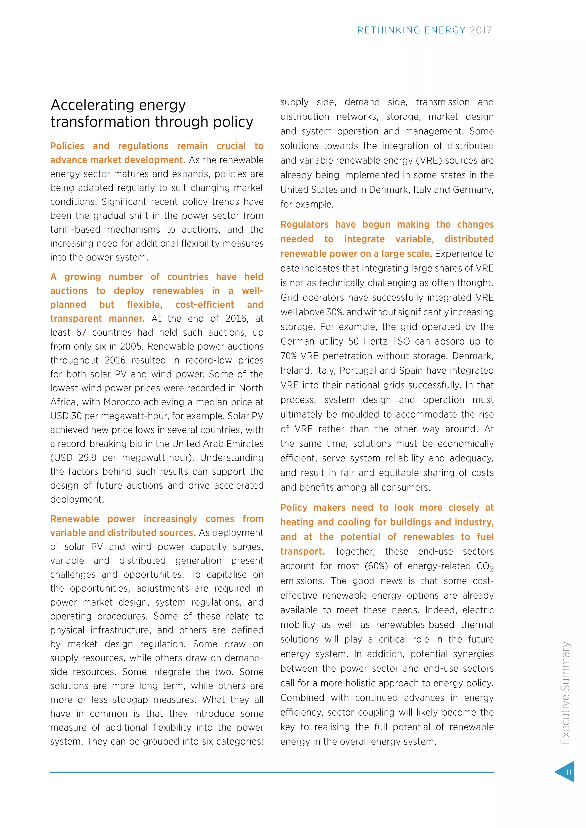 Accelerating energy
transformation through policy
Policies and regulations remain crucial to
advance market development. As the renewable
energy sector matures and expands, policies are
being adapted regularly to suit changing market
conditions. Signiﬁcant recent policy trends have
been the gradual shift in the power sector from
tariff-based mechanisms to auctions, and the
increasing need for additional ﬂexibility measures
into the power system.
A growing number of countries have held
auctions to deploy renewables in a well-
planned but ﬂexible, cost-efficient and
transparent manner. At the end of 2016, at
least 67 countries had held such auctions, up
from only six in 2005. Renewable power auctions
throughout 2016 resulted in record-low prices
for both solar PV and wind power. Some of the
lowest wind power prices were recorded in North
Africa, with Morocco achieving a median price at
USD 30 per megawatt-hour, for example. Solar PV
achieved new price lows in several countries, with
a record-breaking bid in the United Arab Emirates
(USD 29.9 per megawatt-hour). Understanding
the factors behind such results can support the
design of future auctions and drive accelerated
deployment.
Renewable power increasingly comes from
variable and distributed sources. As deployment
of solar PV and wind power capacity surges,
variable and distributed generation present
challenges and opportunities. To capitalise on
the opportunities, adjustments are required in
power market design, system regulations, and
operating procedures. Some of these relate to
physical infrastructure, and others are deﬁned
by market design regulation. Some draw on
supply resources, while others draw on demand-
side resources. Some integrate the two. Some
solutions are more long term, while others are
more or less stopgap measures. What they all
have in common is that they introduce some
measure of additional ﬂexibility into the power
system. They can be grouped into six categories:
supply side, demand side, transmission and
distribution networks, storage, market design
and system operation and management. Some
solutions towards the integration of distributed
and variable renewable energy (VRE) sources are
already being implemented in some states in the
United States and in Denmark, Italy and Germany,
for example.
Regulators have begun making the changes
needed to integrate variable, distributed
renewable power on a large scale. Experience to
date indicates that integrating large shares of VRE
is not as technically challenging as often thought.
Grid operators have successfully integrated VRE
wellabove30%,andwithoutsigniﬁcantlyincreasing
storage. For example, the grid operated by the
German utility 50 Hertz TSO can absorb up to
70% VRE penetration without storage. Denmark,
Ireland, Italy, Portugal and Spain have integrated
VRE into their national grids successfully. In that
process, system design and operation must
ultimately be moulded to accommodate the rise
of VRE rather than the other way around. At
the same time, solutions must be economically
efficient, serve system reliability and adequacy,
and result in fair and equitable sharing of costs
and beneﬁts among all consumers.
Policy makers need to look more closely at
heating and cooling for buildings and industry,
and at the potential of renewables to fuel
transport. Together, these end-use sectors
account for most (60%) of energy-related CO2
emissions. The good news is that some cost-
effective renewable energy options are already
available to meet these needs. Indeed, electric
mobility as well as renewables-based thermal
solutions will play a critical role in the future
energy system. In addition, potential synergies
between the power sector and end-use sectors
call for a more holistic approach to energy policy.
Combined with continued advances in energy
efficiency, sector coupling will likely become the
key to realising the full potential of renewable
energy in the overall energy system.
11
ExecutiveSummary
RETHINKING ENERGY 2017
 