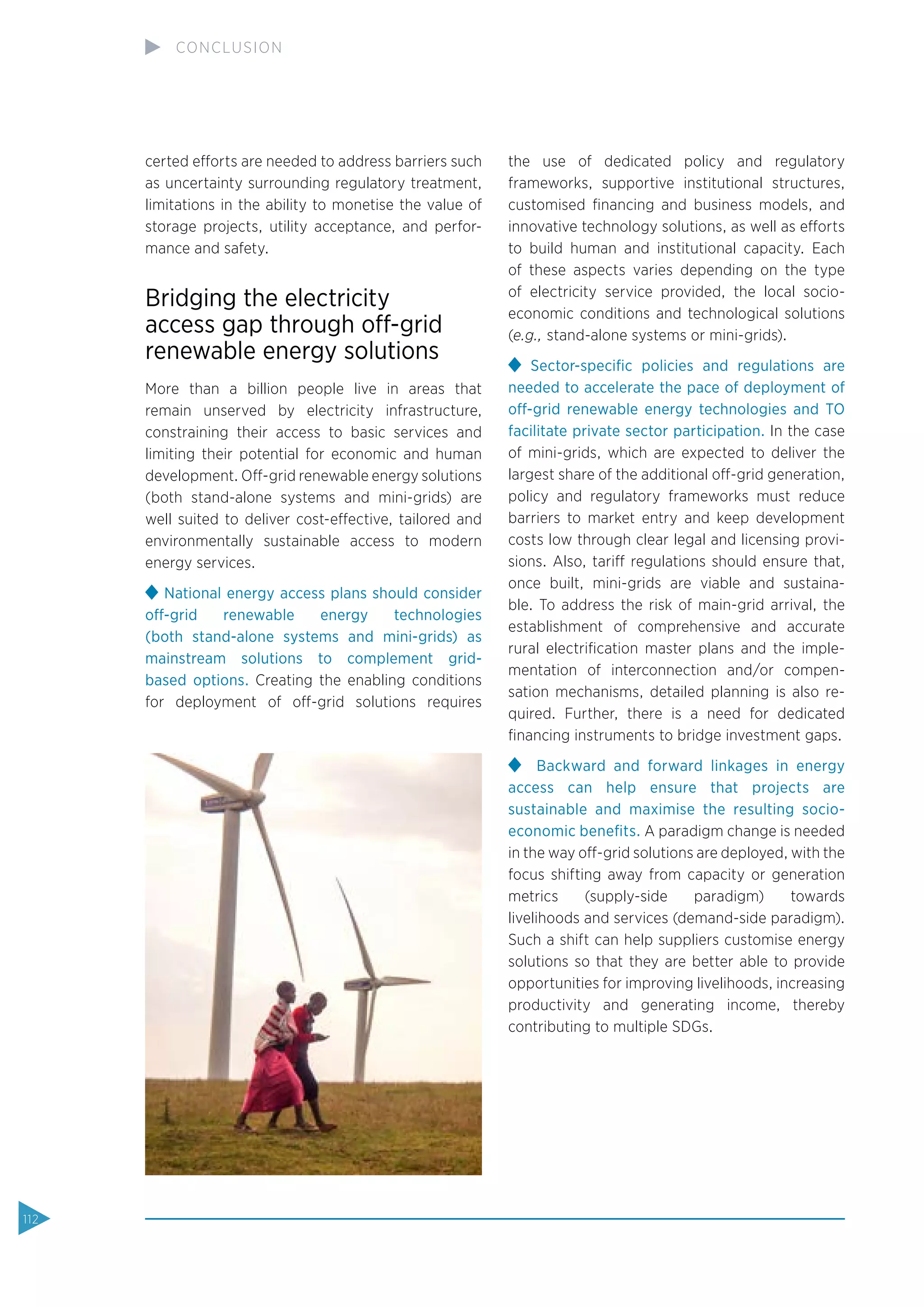 certed efforts are needed to address barriers such
as uncertainty surrounding regulatory treatment,
limitations in the ability to monetise the value of
storage projects, utility acceptance, and perfor-
mance and safety.
Bridging the electricity
access gap through off-grid
renewable energy solutions
More than a billion people live in areas that
remain unserved by electricity infrastructure,
constraining their access to basic services and
limiting their potential for economic and human
development. Off-grid renewable energy solutions
(both stand-alone systems and mini-grids) are
well suited to deliver cost-effective, tailored and
environmentally sustainable access to modern
energy services.
National energy access plans should consider
off-grid renewable energy technologies
(both stand-alone systems and mini-grids) as
mainstream solutions to complement grid-
based options. Creating the enabling conditions
for deployment of off-grid solutions requires
the use of dedicated policy and regulatory
frameworks, supportive institutional structures,
customised ﬁnancing and business models, and
innovative technology solutions, as well as efforts
to build human and institutional capacity. Each
of these aspects varies depending on the type
of electricity service provided, the local socio-
economic conditions and technological solutions
(e.g., stand-alone systems or mini-grids).
Sector-speciﬁc policies and regulations are
needed to accelerate the pace of deployment of
off-grid renewable energy technologies and TO
facilitate private sector participation. In the case
of mini-grids, which are expected to deliver the
largest share of the additional off-grid generation,
policy and regulatory frameworks must reduce
barriers to market entry and keep development
costs low through clear legal and licensing provi-
sions. Also, tariff regulations should ensure that,
once built, mini-grids are viable and sustaina-
ble. To address the risk of main-grid arrival, the
establishment of comprehensive and accurate
rural electriﬁcation master plans and the imple-
mentation of interconnection and/or compen-
sation mechanisms, detailed planning is also re-
quired. Further, there is a need for dedicated
ﬁnancing instruments to bridge investment gaps.
Backward and forward linkages in energy
access can help ensure that projects are
sustainable and maximise the resulting socio-
economic beneﬁts. A paradigm change is needed
in the way off-grid solutions are deployed, with the
focus shifting away from capacity or generation
metrics (supply-side paradigm) towards
livelihoods and services (demand-side paradigm).
Such a shift can help suppliers customise energy
solutions so that they are better able to provide
opportunities for improving livelihoods, increasing
productivity and generating income, thereby
contributing to multiple SDGs.
112
CONCLUSION
 