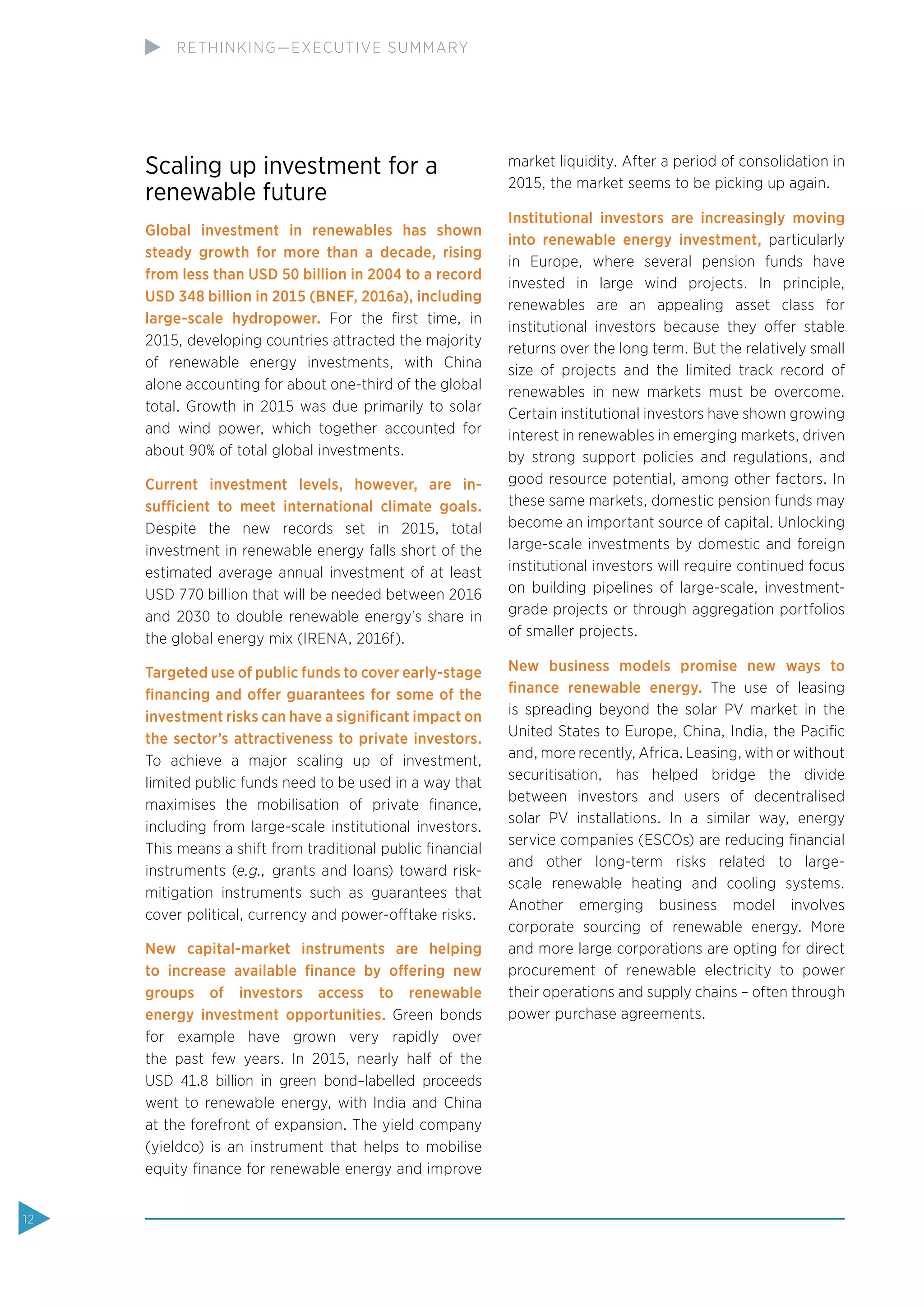 Scaling up investment for a
renewable future
Global investment in renewables has shown
steady growth for more than a decade, rising
from less than USD 50 billion in 2004 to a record
USD 348 billion in 2015 (BNEF, 2016a), including
large-scale hydropower. For the ﬁrst time, in
2015, developing countries attracted the majority
of renewable energy investments, with China
alone accounting for about one-third of the global
total. Growth in 2015 was due primarily to solar
and wind power, which together accounted for
about 90% of total global investments.
Current investment levels, however, are in-
sufficient to meet international climate goals.
Despite the new records set in 2015, total
investment in renewable energy falls short of the
estimated average annual investment of at least
USD 770 billion that will be needed between 2016
and 2030 to double renewable energy’s share in
the global energy mix (IRENA, 2016f).
Targeted use of public funds to cover early-stage
ﬁnancing and offer guarantees for some of the
investment risks can have a signiﬁcant impact on
the sector’s attractiveness to private investors.
To achieve a major scaling up of investment,
limited public funds need to be used in a way that
maximises the mobilisation of private ﬁnance,
including from large-scale institutional investors.
This means a shift from traditional public ﬁnancial
instruments (e.g., grants and loans) toward risk-
mitigation instruments such as guarantees that
cover political, currency and power-offtake risks.
New capital-market instruments are helping
to increase available ﬁnance by offering new
groups of investors access to renewable
energy investment opportunities. Green bonds
for example have grown very rapidly over
the past few years. In 2015, nearly half of the
USD 41.8 billion in green bond–labelled proceeds
went to renewable energy, with India and China
at the forefront of expansion. The yield company
(yieldco) is an instrument that helps to mobilise
equity ﬁnance for renewable energy and improve
market liquidity. After a period of consolidation in
2015, the market seems to be picking up again.
Institutional investors are increasingly moving
into renewable energy investment, particularly
in Europe, where several pension funds have
invested in large wind projects. In principle,
renewables are an appealing asset class for
institutional investors because they offer stable
returns over the long term. But the relatively small
size of projects and the limited track record of
renewables in new markets must be overcome.
Certain institutional investors have shown growing
interest in renewables in emerging markets, driven
by strong support policies and regulations, and
good resource potential, among other factors. In
these same markets, domestic pension funds may
become an important source of capital. Unlocking
large-scale investments by domestic and foreign
institutional investors will require continued focus
on building pipelines of large-scale, investment-
grade projects or through aggregation portfolios
of smaller projects.
New business models promise new ways to
ﬁnance renewable energy. The use of leasing
is spreading beyond the solar PV market in the
United States to Europe, China, India, the Paciﬁc
and, more recently, Africa. Leasing, with or without
securitisation, has helped bridge the divide
between investors and users of decentralised
solar PV installations. In a similar way, energy
service companies (ESCOs) are reducing ﬁnancial
and other long-term risks related to large-
scale renewable heating and cooling systems.
Another emerging business model involves
corporate sourcing of renewable energy. More
and more large corporations are opting for direct
procurement of renewable electricity to power
their operations and supply chains – often through
power purchase agreements.
12
RETHINKING—EXECUTIVE SUMMARY
 