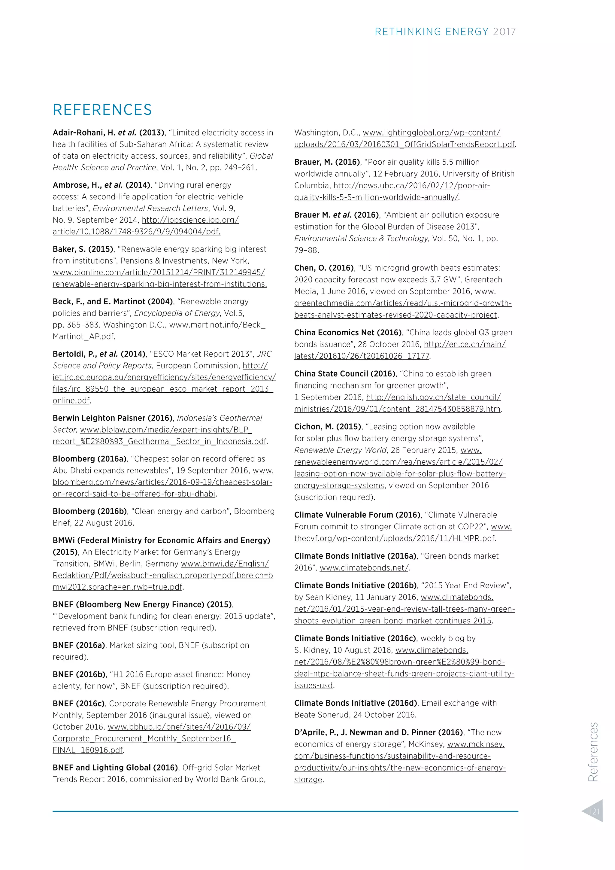 REFERENCES
Adair-Rohani, H. et al. (2013), “Limited electricity access in
health facilities of Sub-Saharan Africa: A systematic review
of data on electricity access, sources, and reliability”, Global
Health: Science and Practice, Vol. 1, No. 2, pp. 249–261.
Ambrose, H., et al. (2014), “Driving rural energy
access: A second-life application for electric-vehicle
batteries”, Environmental Research Letters, Vol. 9,
No. 9, September 2014, http://iopscience.iop.org/
article/10.1088/1748-9326/9/9/094004/pdf.
Baker, S. (2015), “Renewable energy sparking big interest
from institutions”, Pensions & Investments, New York,
www.pionline.com/article/20151214/PRINT/312149945/
renewable-energy-sparking-big-interest-from-institutions.
Beck, F., and E. Martinot (2004), “Renewable energy
policies and barriers”, Encyclopedia of Energy, Vol.5,
pp. 365–383, Washington D.C., www.martinot.info/Beck_
Martinot_AP.pdf.
Bertoldi, P., et al. (2014), “ESCO Market Report 2013“, JRC
Science and Policy Reports, European Commission, http://
iet.jrc.ec.europa.eu/energyefficiency/sites/energyefficiency/
ﬁles/jrc_89550_the_european_esco_market_report_2013_
online.pdf.
Berwin Leighton Paisner (2016), Indonesia’s Geothermal
Sector, www.blplaw.com/media/expert-insights/BLP_
report_%E2%80%93_Geothermal_Sector_in_Indonesia.pdf.
Bloomberg (2016a), “Cheapest solar on record offered as
Abu Dhabi expands renewables”, 19 September 2016, www.
bloomberg.com/news/articles/2016-09-19/cheapest-solar-
on-record-said-to-be-offered-for-abu-dhabi.
Bloomberg (2016b), “Clean energy and carbon”, Bloomberg
Brief, 22 August 2016.
BMWi (Federal Ministry for Economic Affairs and Energy)
(2015), An Electricity Market for Germany’s Energy
Transition, BMWi, Berlin, Germany www.bmwi.de/English/
Redaktion/Pdf/weissbuch-englisch,property=pdf,bereich=b
mwi2012,sprache=en,rwb=true.pdf.
BNEF (Bloomberg New Energy Finance) (2015),
“‘Development bank funding for clean energy: 2015 update”,
retrieved from BNEF (subscription required).
BNEF (2016a), Market sizing tool, BNEF (subscription
required).
BNEF (2016b), “H1 2016 Europe asset ﬁnance: Money
aplenty, for now”, BNEF (subscription required).
BNEF (2016c), Corporate Renewable Energy Procurement
Monthly, September 2016 (inaugural issue), viewed on
October 2016, www.bbhub.io/bnef/sites/4/2016/09/
Corporate_Procurement_Monthly_September16_
FINAL_160916.pdf.
BNEF and Lighting Global (2016), Off-grid Solar Market
Trends Report 2016, commissioned by World Bank Group,
Washington, D.C., www.lightingglobal.org/wp-content/
uploads/2016/03/20160301_OffGridSolarTrendsReport.pdf.
Brauer, M. (2016), “Poor air quality kills 5.5 million
worldwide annually”, 12 February 2016, University of British
Columbia, http://news.ubc.ca/2016/02/12/poor-air-
quality-kills-5-5-million-worldwide-annually/.
Brauer M. et al. (2016), “Ambient air pollution exposure
estimation for the Global Burden of Disease 2013”,
Environmental Science & Technology, Vol. 50, No. 1, pp.
79–88.
Chen, O. (2016), “US microgrid growth beats estimates:
2020 capacity forecast now exceeds 3.7 GW”, Greentech
Media, 1 June 2016, viewed on September 2016, www.
greentechmedia.com/articles/read/u.s.-microgrid-growth-
beats-analyst-estimates-revised-2020-capacity-project.
China Economics Net (2016), “China leads global Q3 green
bonds issuance”, 26 October 2016, http://en.ce.cn/main/
latest/201610/26/t20161026_17177.
China State Council (2016), “China to establish green
ﬁnancing mechanism for greener growth”,
1 September 2016, http://english.gov.cn/state_council/
ministries/2016/09/01/content_281475430658879.htm.
Cichon, M. (2015), “Leasing option now available
for solar plus ﬂow battery energy storage systems”,
Renewable Energy World, 26 February 2015, www.
renewableenergyworld.com/rea/news/article/2015/02/
leasing-option-now-available-for-solar-plus-ﬂow-battery-
energy-storage-systems, viewed on September 2016
(suscription required).
Climate Vulnerable Forum (2016), “Climate Vulnerable
Forum commit to stronger Climate action at COP22”, www.
thecvf.org/wp-content/uploads/2016/11/HLMPR.pdf.
Climate Bonds Initiative (2016a), “Green bonds market
2016”, www.climatebonds.net/.
Climate Bonds Initiative (2016b), “2015 Year End Review”,
by Sean Kidney, 11 January 2016, www.climatebonds.
net/2016/01/2015-year-end-review-tall-trees-many-green-
shoots-evolution-green-bond-market-continues-2015.
Climate Bonds Initiative (2016c), weekly blog by
S. Kidney, 10 August 2016, www.climatebonds.
net/2016/08/%E2%80%98brown-green%E2%80%99-bond-
deal-ntpc-balance-sheet-funds-green-projects-giant-utility-
issues-usd.
Climate Bonds Initiative (2016d), Email exchange with
Beate Sonerud, 24 October 2016.
D’Aprile, P., J. Newman and D. Pinner (2016), “The new
economics of energy storage”, McKinsey, www.mckinsey.
com/business-functions/sustainability-and-resource-
productivity/our-insights/the-new-economics-of-energy-
storage.
121
RETHINKING ENERGY 2017
References
 