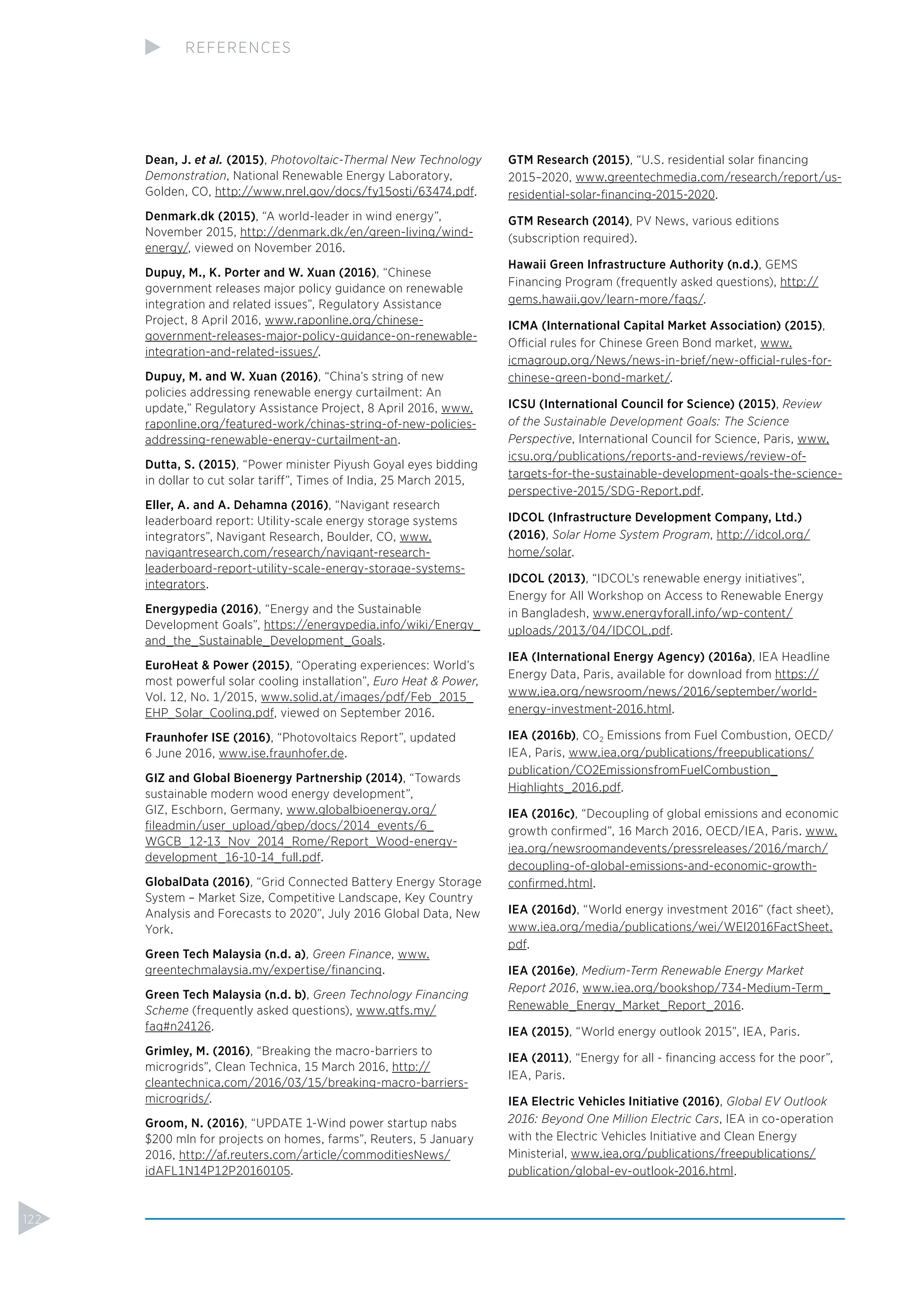 Dean, J. et al. (2015), Photovoltaic-Thermal New Technology
Demonstration, National Renewable Energy Laboratory,
Golden, CO, http://www.nrel.gov/docs/fy15osti/63474.pdf.
Denmark.dk (2015), “A world-leader in wind energy”,
November 2015, http://denmark.dk/en/green-living/wind-
energy/, viewed on November 2016.
Dupuy, M., K. Porter and W. Xuan (2016), “Chinese
government releases major policy guidance on renewable
integration and related issues”, Regulatory Assistance
Project, 8 April 2016, www.raponline.org/chinese-
government-releases-major-policy-guidance-on-renewable-
integration-and-related-issues/.
Dupuy, M. and W. Xuan (2016), “China’s string of new
policies addressing renewable energy curtailment: An
update,” Regulatory Assistance Project, 8 April 2016, www.
raponline.org/featured-work/chinas-string-of-new-policies-
addressing-renewable-energy-curtailment-an.
Dutta, S. (2015), “Power minister Piyush Goyal eyes bidding
in dollar to cut solar tariff”, Times of India, 25 March 2015,
Eller, A. and A. Dehamna (2016), “Navigant research
leaderboard report: Utility-scale energy storage systems
integrators”, Navigant Research, Boulder, CO, www.
navigantresearch.com/research/navigant-research-
leaderboard-report-utility-scale-energy-storage-systems-
integrators.
Energypedia (2016), “Energy and the Sustainable
Development Goals”, https://energypedia.info/wiki/Energy_
and_the_Sustainable_Development_Goals.
EuroHeat & Power (2015), “Operating experiences: World’s
most powerful solar cooling installation”, Euro Heat & Power,
Vol. 12, No. 1/2015, www.solid.at/images/pdf/Feb_2015_
EHP_Solar_Cooling.pdf, viewed on September 2016.
Fraunhofer ISE (2016), “Photovoltaics Report”, updated
6 June 2016, www.ise.fraunhofer.de.
GIZ and Global Bioenergy Partnership (2014), “Towards
sustainable modern wood energy development”,
GIZ, Eschborn, Germany, www.globalbioenergy.org/
ﬁleadmin/user_upload/gbep/docs/2014_events/6_
WGCB_12-13_Nov_2014_Rome/Report_Wood-energy-
development_16-10-14_full.pdf.
GlobalData (2016), “Grid Connected Battery Energy Storage
System – Market Size, Competitive Landscape, Key Country
Analysis and Forecasts to 2020”, July 2016 Global Data, New
York.
Green Tech Malaysia (n.d. a), Green Finance, www.
greentechmalaysia.my/expertise/ﬁnancing.
Green Tech Malaysia (n.d. b), Green Technology Financing
Scheme (frequently asked questions), www.gtfs.my/
faq#n24126.
Grimley, M. (2016), “Breaking the macro-barriers to
microgrids”, Clean Technica, 15 March 2016, http://
cleantechnica.com/2016/03/15/breaking-macro-barriers-
microgrids/.
Groom, N. (2016), “UPDATE 1-Wind power startup nabs
$200 mln for projects on homes, farms”, Reuters, 5 January
2016, http://af.reuters.com/article/commoditiesNews/
idAFL1N14P12P20160105.
GTM Research (2015), “U.S. residential solar ﬁnancing
2015–2020, www.greentechmedia.com/research/report/us-
residential-solar-ﬁnancing-2015-2020.
GTM Research (2014), PV News, various editions
(subscription required).
Hawaii Green Infrastructure Authority (n.d.), GEMS
Financing Program (frequently asked questions), http://
gems.hawaii.gov/learn-more/faqs/.
ICMA (International Capital Market Association) (2015),
Official rules for Chinese Green Bond market, www.
icmagroup.org/News/news-in-brief/new-official-rules-for-
chinese-green-bond-market/.
ICSU (International Council for Science) (2015), Review
of the Sustainable Development Goals: The Science
Perspective, International Council for Science, Paris, www.
icsu.org/publications/reports-and-reviews/review-of-
targets-for-the-sustainable-development-goals-the-science-
perspective-2015/SDG-Report.pdf.
IDCOL (Infrastructure Development Company, Ltd.)
(2016), Solar Home System Program, http://idcol.org/
home/solar.
IDCOL (2013), “IDCOL’s renewable energy initiatives”,
Energy for All Workshop on Access to Renewable Energy
in Bangladesh, www.energyforall.info/wp-content/
uploads/2013/04/IDCOL.pdf.
IEA (International Energy Agency) (2016a), IEA Headline
Energy Data, Paris, available for download from https://
www.iea.org/newsroom/news/2016/september/world-
energy-investment-2016.html.
IEA (2016b), CO2 Emissions from Fuel Combustion, OECD/
IEA, Paris, www.iea.org/publications/freepublications/
publication/CO2EmissionsfromFuelCombustion_
Highlights_2016.pdf.
IEA (2016c), “Decoupling of global emissions and economic
growth conﬁrmed”, 16 March 2016, OECD/IEA, Paris. www.
iea.org/newsroomandevents/pressreleases/2016/march/
decoupling-of-global-emissions-and-economic-growth-
conﬁrmed.html.
IEA (2016d), “World energy investment 2016” (fact sheet),
www.iea.org/media/publications/wei/WEI2016FactSheet.
pdf.
IEA (2016e), Medium-Term Renewable Energy Market
Report 2016, www.iea.org/bookshop/734-Medium-Term_
Renewable_Energy_Market_Report_2016.
IEA (2015), “World energy outlook 2015”, IEA, Paris.
IEA (2011), “Energy for all - ﬁnancing access for the poor”,
IEA, Paris.
IEA Electric Vehicles Initiative (2016), Global EV Outlook
2016: Beyond One Million Electric Cars, IEA in co-operation
with the Electric Vehicles Initiative and Clean Energy
Ministerial, www.iea.org/publications/freepublications/
publication/global-ev-outlook-2016.html.
122
REFERENCES
 